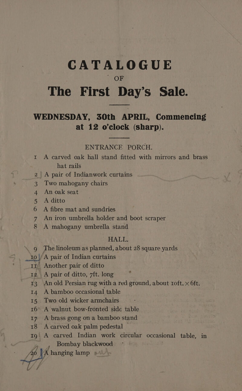 CATALOGUE OF The First Day’s Sale. WEDNESDAY, 30th APRIL, Commencing at 12 o’clock (Sharp). ENTRANCE PORCH. r A carved oak hall stand fitted with mirrors and brass hat rails _A pair of Indianwork curtains Two mahogany chairs An oak seat A ditto A fibre mat and sundries An iron umbrella holder and boot scraper A mahogany umbrella stand MI Hn Bw ip- SHALE, ‘. g_ The linoleum as planned, about 28 square yards _.10\/ A pair of Indian curtains 1m, Another pair of ditto 12 A pair of ditto, 7ft. long 13. Anold Persian rug with a red ground, about roft. x 6ft. 14 A bamboo occasional table 15. Two old wicker armchairs 16° A walnut bow-fronted side table 17 A brass gong on a bamboo stand 18 Acarved oak palm pedestal — 1g A carved Indian work circular occasional table, in %y Bombay blackwood A hanging lamp