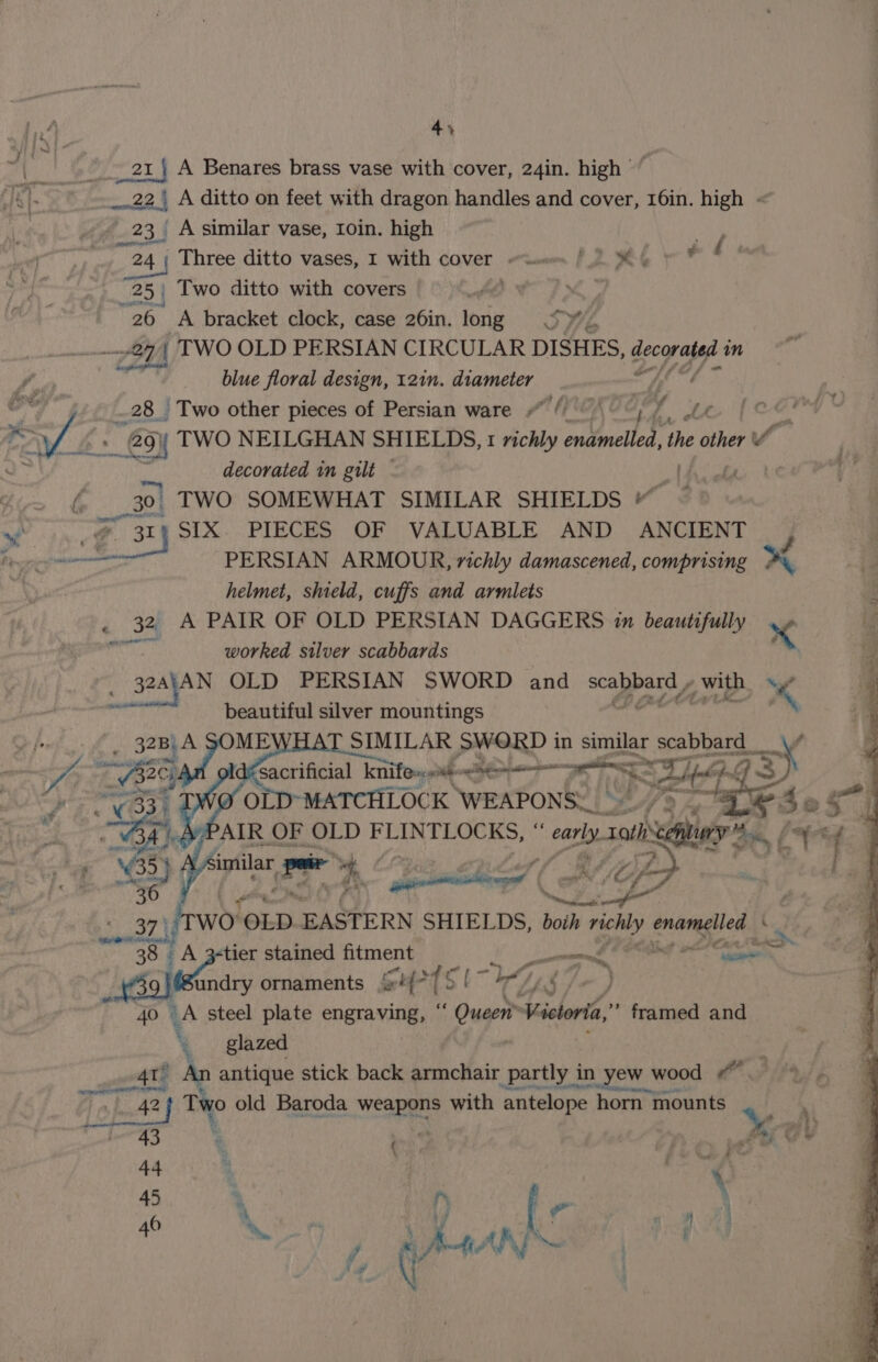 “|| ar} A Benares brass vase with cover, 24in. high 22, A ditto on feet with dragon handles and cover, 16in. high « 23 Asimilar vase, Loin. high gro Three ditto vases, I with cover sem (2 BM &amp; | 25 Two ditto with covers »% Sie “26 A bracket clock, case 26in. long = S%, 4 TWO OLD PERSIAN CIRCULAR DISHES, ey in blue floral design, 121n. diameter rae a _28 Two other pieces of Persian ware (Pes of aS ae » 29} TWO NEILGHAN SHIELDS, 1 richly ondmelled the other Ti decorated in gilt te ve f a TWO SOMEWHAT SIMILAR SHIELDS “ SIX. PIECES OF VALUABLE AND ANCIENT | Sas PERSIAN ARMOUR, nichly damascened, comprising a i. helmet, shield, cuffs and armlets : 32 A PAIR OF OLD PERSIAN DAGGERS 1m beautifully x ig ane worked silver scabbards ‘g 32AtAN OLD PERSIAN SWORD and ee ee , with % f peat nee beautiful silver mountings * aga POND | in L See seabbard s Pe ¢ wo OLD EASTERN SHIELDS, both + richly snare eh : re A 3¢tier stained eps a&gt; pe dort ho Na Stndry ornaments 4°75 [~ 40 1A steel plate ee r oun Violet ”* framed and ‘ glazed % worl An antique stick back armchair partly in yew wood df. | Be GRE a Two old Baroda weapons with antelope horn mounts %) a } 7 eA ; \ 45 , ’ f ie | i 46 : it ey A ee ‘ ¥ rn a ea, Lh