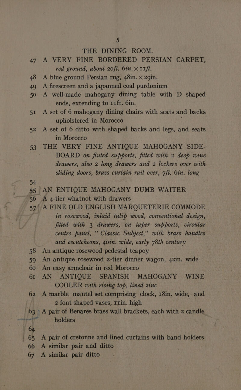 62 | 63 | &lt;i te en ad | 64 5 THE DINING ROOM. A VERY FINE BORDERED PERSIAN CARPET, ved ground, about 20ft. 6in. x I1ft. A blue ground Persian rug, 48in. x 2gin. A firescreen and a japanned coal purdonium A well-made mahogany dining table with D shaped ends, extending to 11ft. 6in. A set of 6 mahogany dining chairs with seats and backs upholstered in Morocco ; A set of 6 ditto with shaped backs and legs, and seats in Morocco THE VERY FINE ANTIQUE MAHOGANY SIDE- BOARD on fluted supports, fitted with 2 deep wine drawers, also 2 long drawers and 2 lockers over with sliding doors, brass curtain rail over, 7ft. 6in. long in rosewood, inlaid tulip wood, conventional design, fitted with 3 drawers, on taper supports, circular centre panel, “‘ Classic Subject,” with brass handles and escutcheons, 401n. wide, early 78th century An antique rosewood pedestal teapoy An antique rosewood 2-tier dinner wagon, 42in. wide AN ANTIQUE SPANISH MAHOGANY WINE COOLER with rising top, lined zinc A marble mantel set comprising clock, 18in. wide, and 2 font shaped vases, I1in. high A pair of Benares brass wall brackets, each with 2 candle holders |