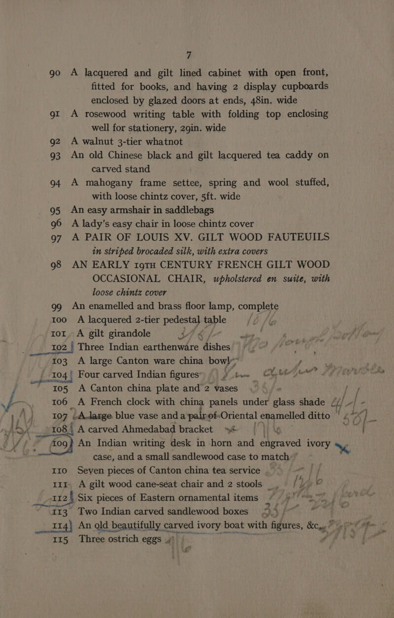 go A lacquered and gilt lined cabinet with open front, fitted for books, and having 2 display cupboards enclosed by glazed doors at ends, 48in. wide gi A rosewood writing table with folding top nn aah well for stationery, 29in. wide 92 A walnut 3-tier whatnot 93 An old Chinese black and gilt lacquered tea caddy on carved stand 94 A mahogany frame settee, spring and wool stuffed, with loose chintz cover, 5ft. wide 95 An easy armshair in saddlebags 96 A lady’s easy chair in loose chintz cover 97 A PAIR OF LOUIS XV. GILT WOOD FAUTEUILS in striped brocaded silk, with extra covers 98 AN EARLY 19TH CENTURY FRENCH GILT WOOD OCCASIONAL CHAIR, upholstered en suite, with loose chintz cover 99 An enamelled and brass floor lamp, complete too A lacquered 2-tier eh a ror. A gilt girandole MT &amp; 102 | Three Indian Duatenvere mishes 103 A large Canton ware china bowl” , vi _104 | Four carved Indian figures Vin Cheyne V7 rer A Canton china plate and 2 vases. / ; 106 A French clock with china panels under ak shade cf é LA] , 107 ‘LA-large blue vase anda pairof Oriental enamelled ditto | x] He ; iv Koons L08 ) A carved Ahmedabad bracket »&amp; | ) t une flog An Indian writing desk in -horn and engraved ivory \ | case, and a small sandlewood case to match” I10 Seven pieces of Canton china tea service | my 111, A gilt wood cane-seat chair and 2 stools : y pe oir2§ Six pieces of Eastern ornamental items / ys” ae Two Indian carved sandlewood boxes ).) | An ald. beautifully carved ivory boat with figures, KCagg Peet tim 115 Three ostrich eggs ,y' fa. 