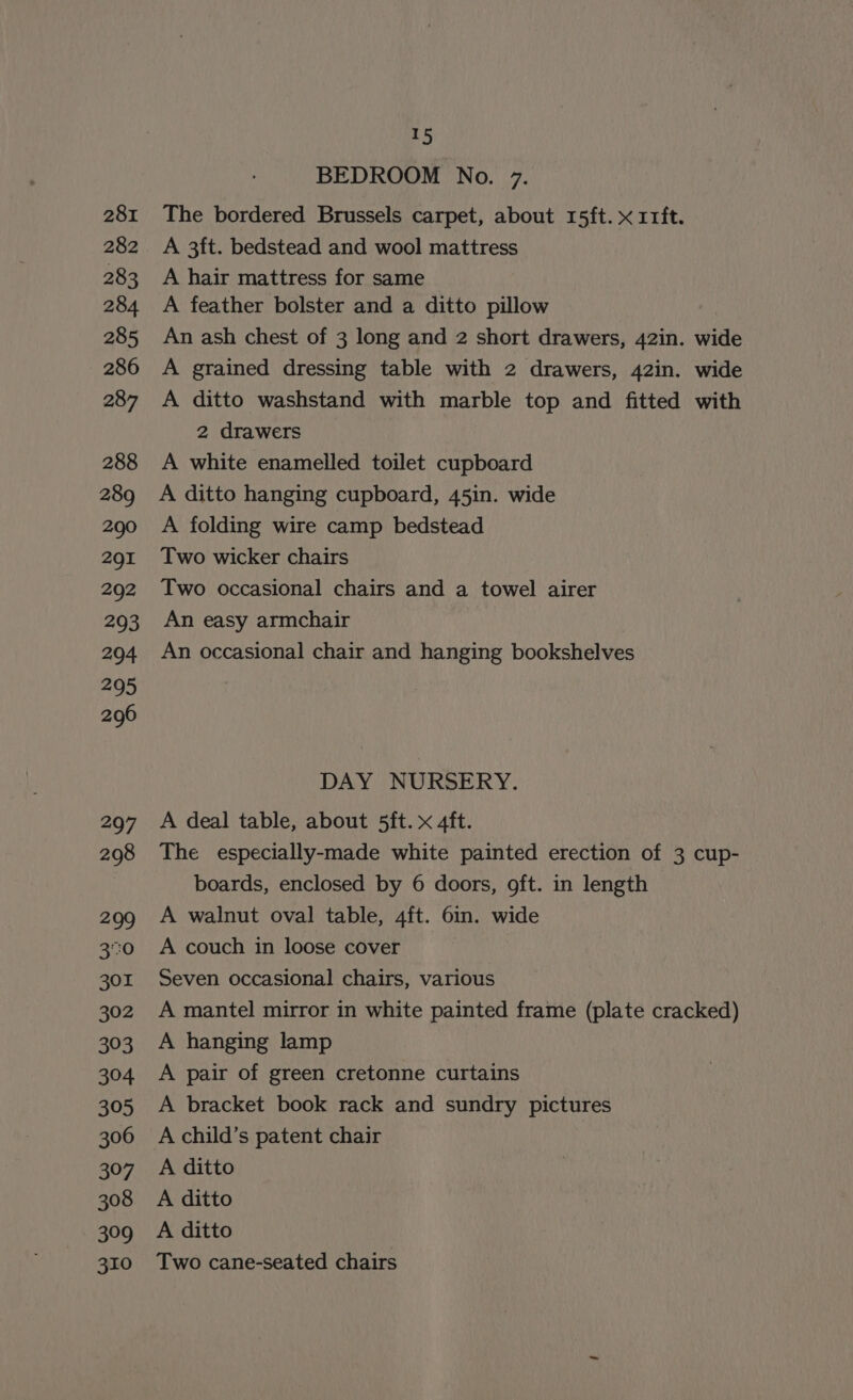 281 282 283 284 285 286 287 288 289 290 291 292 293 294 295 296 297 298 299 370 301 302 393 304 305 306 397 308 309 310 5 BEDROOM No. 7. The bordered Brussels carpet, about 15ft. x 11ft. A 3ft. bedstead and wool mattress A hair mattress for same A feather bolster and a ditto pillow An ash chest of 3 long and 2 short drawers, 42in. wide A grained dressing table with 2 drawers, 42in. wide A ditto washstand with marble top and fitted with 2 drawers A white enamelled toilet cupboard A ditto hanging cupboard, 45in. wide A folding wire camp bedstead Two wicker chairs Two occasional chairs and a towel airer An easy armchair An occasional chair and hanging bookshelves DAY NURSERY. A deal table, about 5ft. x 4ft. The especially-made white painted erection of 3 cup- boards, enclosed by 6 doors, oft. in length A walnut oval table, 4ft. 6in. wide A couch in loose cover Seven occasional chairs, various A mantel mirror in white painted frame (plate cracked) A hanging lamp A pair of green cretonne curtains A bracket book rack and sundry pictures A child’s patent chair A ditto A ditto A ditto Two cane-seated chairs