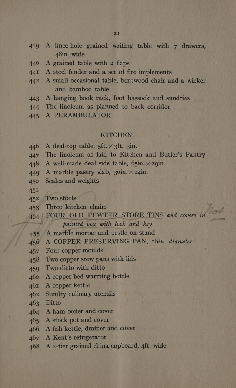 A knee-hole grained writing table with 7 drawers, 48in. wide A grained table with 2 flaps A steel fender and a set of fire implements A small occasional table, bentwood chair and a wicker and bamboo table A hanging book rack, foot hassock and sundries The linoleum. as planned to back corridor A PERAMBULATOR KITCHEN. A deal-top table, 5ft. x 3ft. 3in. The linoleum as laid to Kitchen and Butler’s Pantry A well-made deal side table, 65in..x 2gin. A marble pastry slab, 30in. x 24in. Scales and weights Two stools Three kitchen chairs painted box with lock and key A marble mortar and pestle on stand A COPPER PRESERVING PAN, 162n. diameter Four copper moulds Two copper stew pans with lids Two ditto with ditto A copper bed warming bottle A copper kettle Sundry culinary utensils Ditto A ham boiler and cover A stock pot and cover A fish kettle, drainer and cover A Kent’s refrigerator A 2-tier grained china cupboard, 4ft. wide