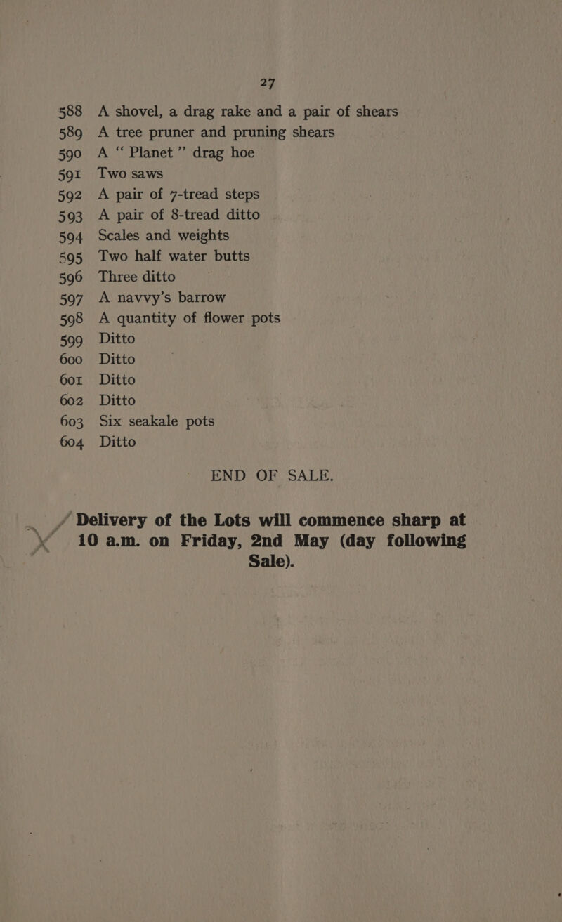 588 A shovel, a drag rake and a pair of shears 589 A tree pruner and pruning shears 590 A “ Planet’”’ drag hoe 591 Two saws 592 A pair of 7-tread steps 593 A pair of 8-tread ditto 594 Scales and weights 595 Two half water butts 596 Three ditto 597 A navvy’s barrow 598 A quantity of flower pots 599 Ditto 600 Ditto 601 Ditto 602 Ditto 603 Six seakale pots 604 Ditto END OF SALE. 10 a.m. on Friday, 2nd May (day following Sale).