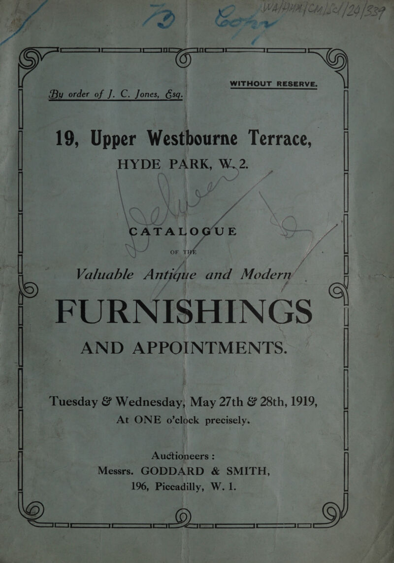 19, Upper Westbourne Terrace, HYDE PARK, W..2. t a ; \\ : } , ff N } ae y, A eaTaLosirn } canes OF THE Tuesday &amp; Wednesday, May 27th &amp; 28th, 1919, At ONE o’clock precisely. Auctioneers : Messrs. GODDARD &amp; SMITH, 196, Piccadilly, W. 1. po Sersce | Faicat |r resvaneeaaee ) Aaa | et a | Sl a | TT | ERE ee i Ad