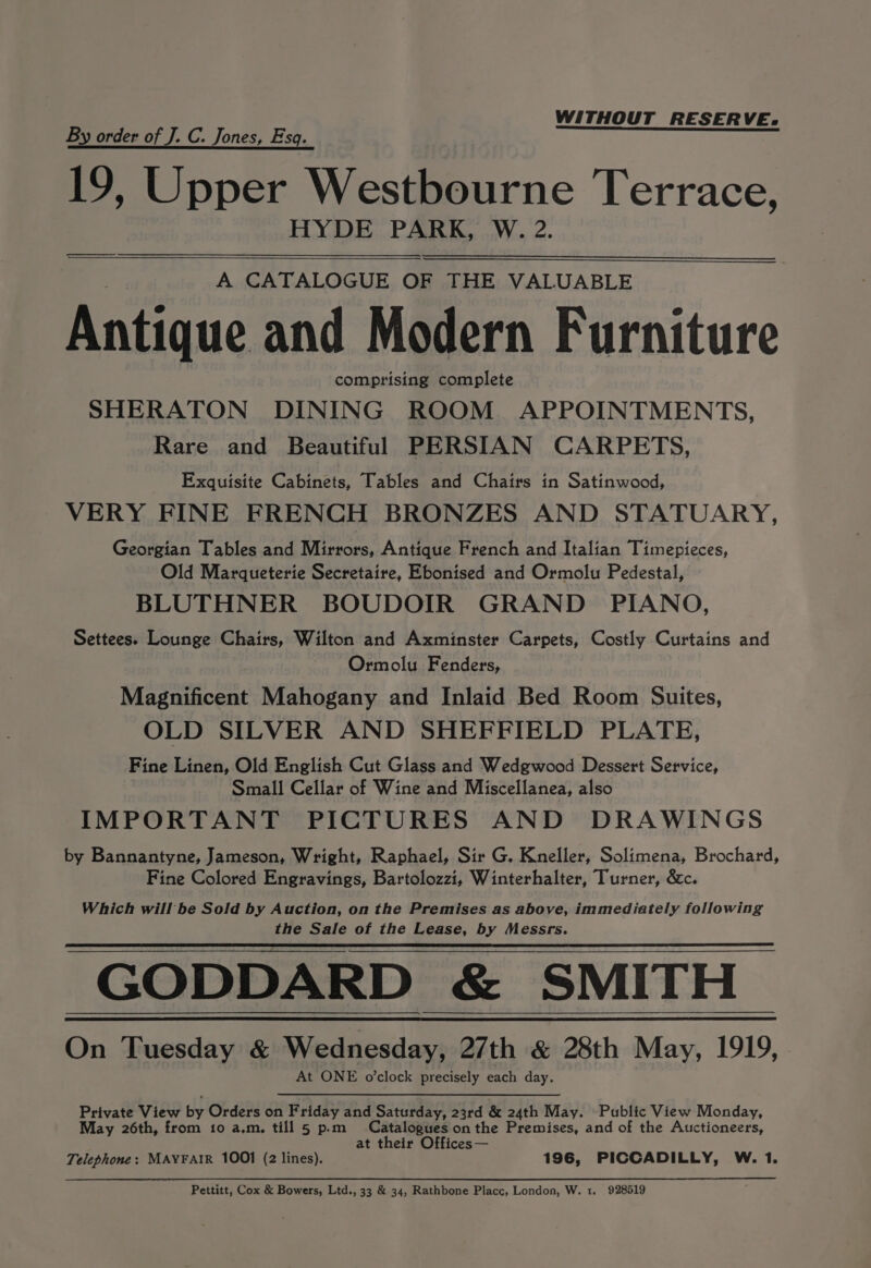 WITHOUT RESERVE. By order of J. C. Jones, Esq. 19, Upper Westbourne Terrace, HYDE PARK, W. 2. A CATALOGUE OF THE VALUABLE Antique and Modern Furniture comprising complete SHERATON DINING ROOM APPOINTMENTS, Rare and Beautiful PERSIAN CARPETS, Exquisite Cabinets, Tables and Chairs in Satinwood, VERY FINE FRENCH BRONZES AND STATUARY, Georgian Tables and Mirrors, Antique French and Italian Timepieces, Old Marqueterie Secretaire, Ebonised and Ormolu Pedestal, BLUTHNER BOUDOIR GRAND PIANO, Settees. Lounge Chairs, Wilton and Axminster Carpets, Costly Curtains and Ormolu Fenders, Magnificent Mahogany and Inlaid Bed Room Suites, OLD SILVER AND SHEFFIELD PLATE, Fine Linen, Old English Cut Glass and Wedgwood Dessert Service, Small Cellar of Wine and Miscellanea, also IMPORTANT PICTURES AND DRAWINGS by Bannantyne, Jameson, Wright, Raphael, Sir G. Kneller, Solimena, Brochard, Fine Colored Engravings, Bartolozzi, Winterhalter, Turner, &amp;c. Which will be Sold by Auction, on the Premises as above, immediately following the Sale of the Lease, by Messrs. GODDARD &amp; SMITH On Tuesday &amp; Wednesday, 27th &amp; 28th May, 1919, At ONE o’clock precisely each day. Private View by Orders on Friday and Saturday, 23rd &amp; 24th May. Public View Monday, May 26th, from to a.m, till 5 p.m Catalogues onthe Premises, and of the Auctioneers, at their Offices — Telephone: MAYFAIR 1001 (2 lines). 196, PICCADILLY, W. 1.