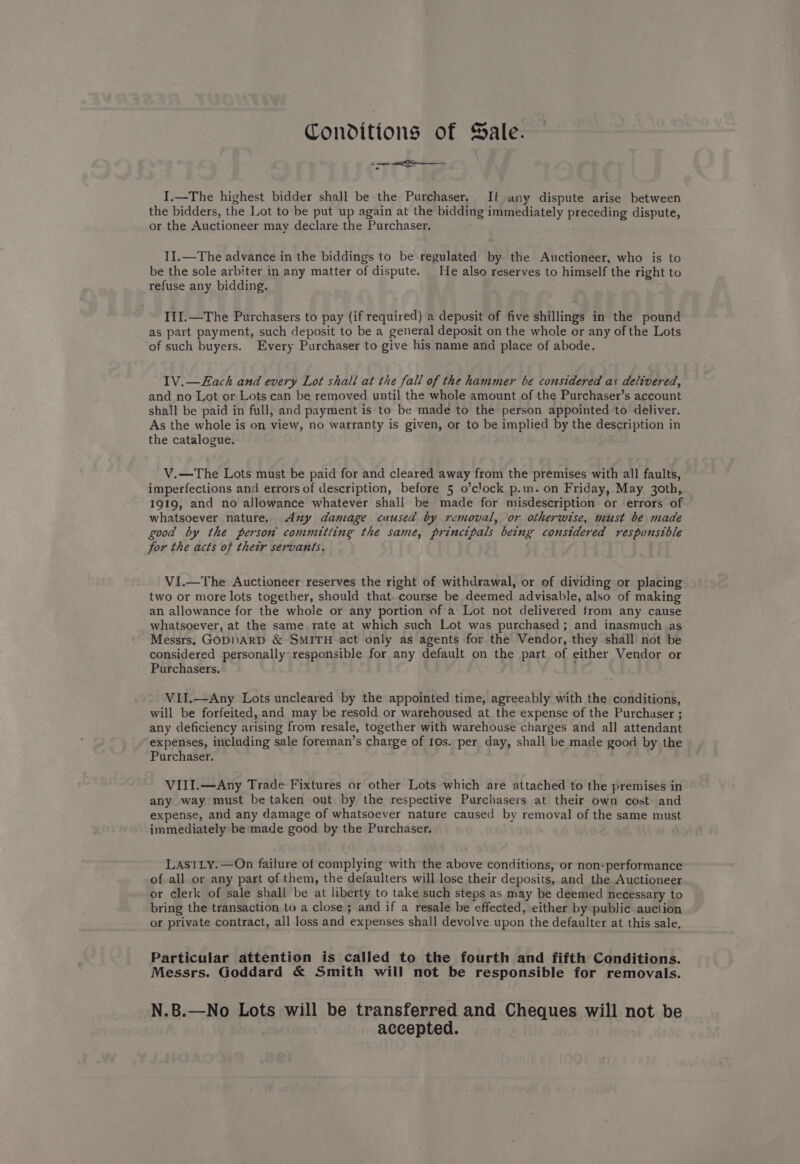 Conditions of Sale. <n eerie - 7 I.—The highest bidder shall be the Purchaser. If any dispute arise between the bidders, the Lot to be put up again at the bidding immediately preceding dispute, or the Auctioneer may declare the Purchaser. II.—The advance in the biddings to be regulated by the Auctioneer, who is to be the sole arbiter in any matter of dispute. He also reserves to himself the right to refuse any bidding. I1I.—The Purchasers to pay (if required) a depusit of five shillings in the pound as part payment, such deposit to be a general deposit on the whole or any of the Lots ‘of such buyers. Every Purchaser to give his name and place of abode. IV.—Each and every Lot shall at the fall of the hammer be considered as delivered, and no Lot or Lots can be removed until the whole amount of the Purchaser’s account shall be paid in full, and payment is to be made to the person appointed to deliver. As the whole is on view, no warranty is given, or to be implied by the description in the catalogue. V.—The Lots must be paid for and cleared away from the premises with all faults, imperfections and errors of description, before 5 o’clock p.m. on Friday, May 3oth, 1919, and no allowance whatever shall be made for misdescription or errors of whatsoever nature. <Any damage caused by removal, or otherwise, must be made good by the person committing the same, principals being considered responstble for the acts of thetr servants. VI.—The Auctioneer reserves the right of withdrawal, or of dividing or placing two or more lots together, should that. course be deemed advisable, also of making an allowance for the whole or any portion of a Lot not delivered from any cause whatsoever, at the same rate at which such Lot was purchased; and inasmuch as Messrs, GODDARD &amp; SMITH act only as agents for the Vendor, they shall not be considered personally- responsible for any default on the part of either Vendor or Purchasers. VII.—Any Lots uncleared by the appointed time, agreeably with the conditions, will be forfeited, and may be resold or warehoused at the expense of the Purchaser ; any deficiency arising from resale, together with warehouse charges and all attendant expenses, including sale foreman’s charge of 10s. per day, shall be made good by the Purchaser. VIII.—Any Trade Fixtures or other Lots which are attached to the premises in any way must be taken out by the respective Purchasers at their own cost and expense, and any damage of whatsoever nature caused by removal of the same must immediately be made good by the Purchaser. LasitLy.—On failure of complying with the above conditions, or non-performance of all or any part of them, the defaulters will lose their deposits, and the Auctioneer or clerk of sale shall be at liberty to take such steps as may be deemed necessary to bring the transaction to a close ; and if a resale be effected, either by public auction or private contract, all loss and expenses shall devolve upon the defaulter at this sale, Particular attention is called to the fourth and fifth Conditions. Messrs. Goddard &amp; Smith will not be responsible for removals. N.B.—No Lots will be transferred and Cheques will not be | accepted.