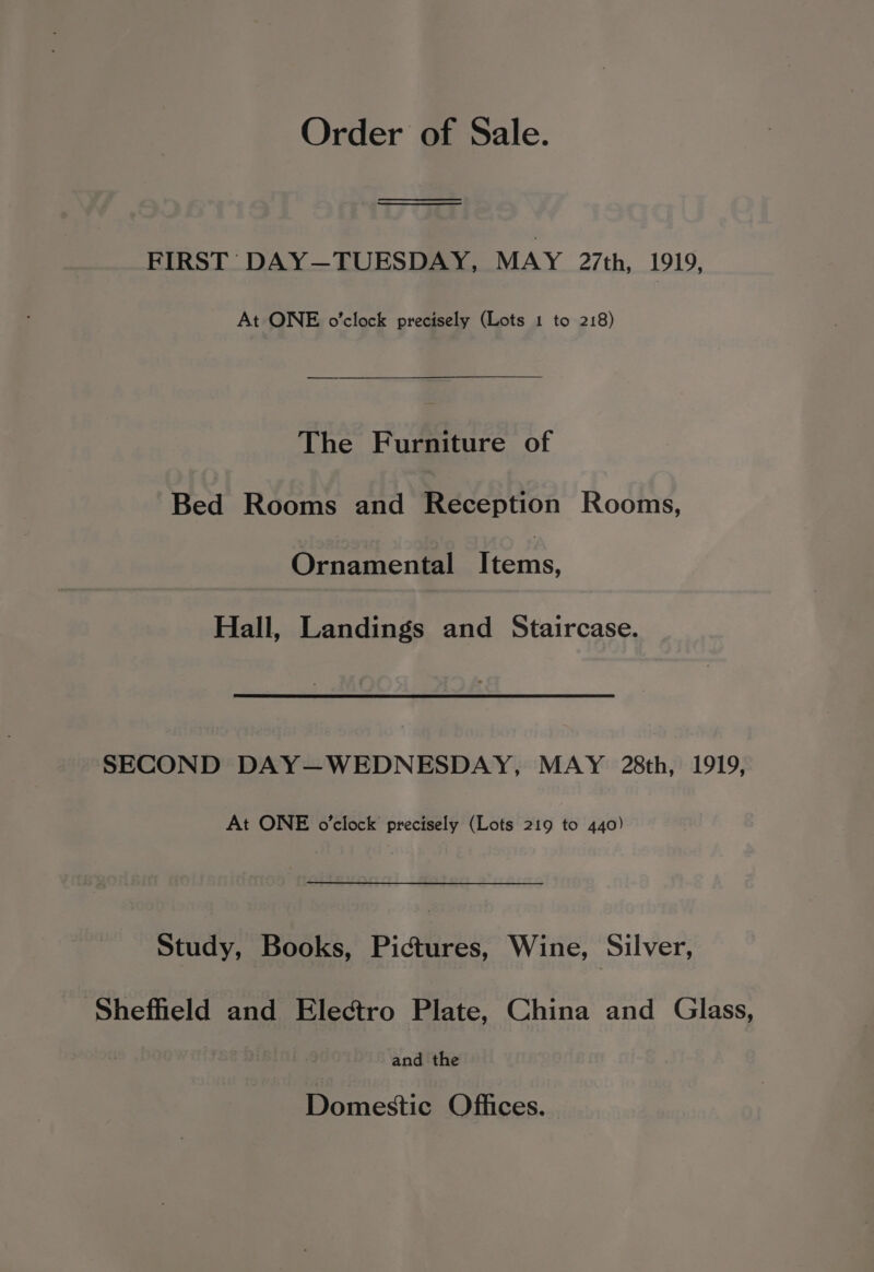 Order of Sale. ae ee FIRST: DAY—TUESDAY, MAY 27th, 1919, At ONE o'clock precisely (Lots 1 to 218) The Furniture of Bed Rooms and Reception Rooms, Ornamental Items, Hall, Landings and Staircase. SECOND DAY—WEDNESDAY, MAY 28th, 1919, At ONE o'clock precisely (Lots 219 to 440) Study, Books, Pictures, Wine, Silver, Sheffield and Electro Plate, China and Glass, and the Domestic Offices.