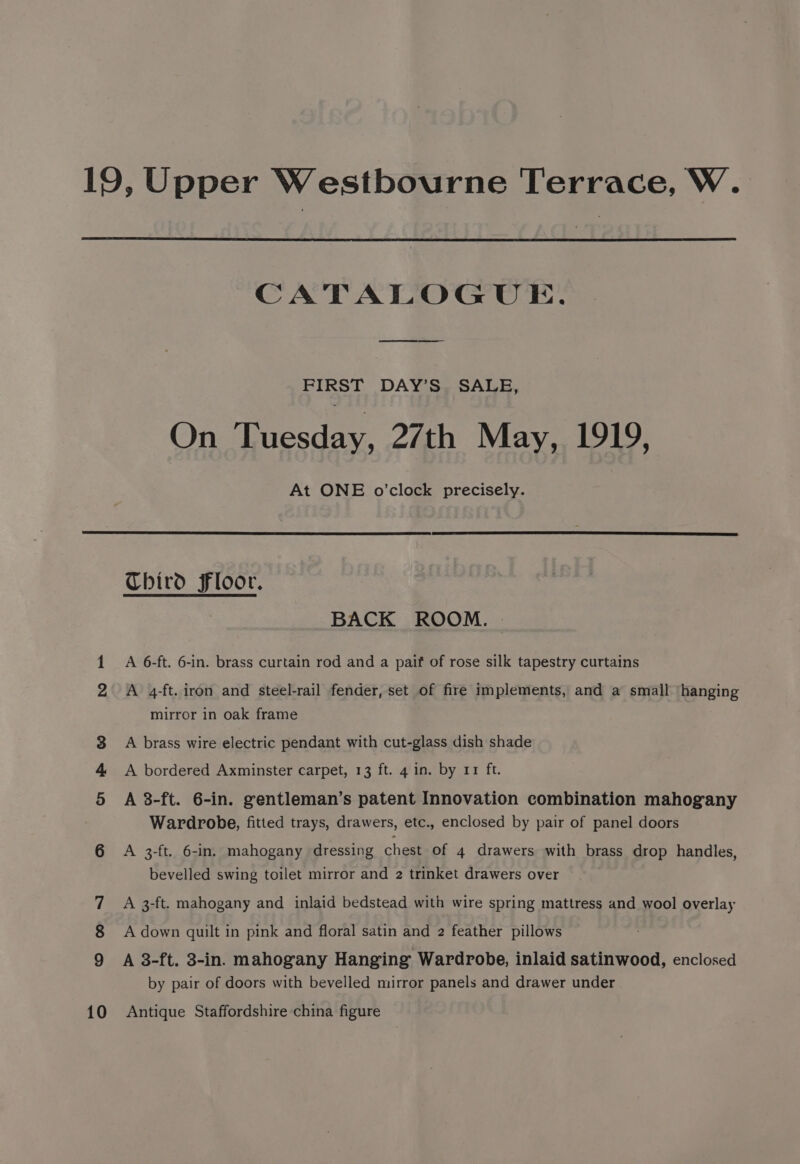 10 CATALOGUE. FIRST DAY’S. SALE, On Tuesday, 27th May, 1919, At ONE o’clock precisely. BACK ROOM. A 6-ft. 6-in. brass curtain rod and a paif of rose silk tapestry curtains A 4-ft. iron and steel-rail fender, set of fire implements, and a small hanging mirror in oak frame A brass wire electric pendant with cut-glass dish shade A 8-ft. 6-in. gentleman’s patent Innovation combination mahogany Wardrobe, fitted trays, drawers, etc., enclosed by pair of panel doors bevelled swing toilet mirror and 2 trinket drawers over A 3-ft. mahogany and inlaid bedstead with wire spring mattress and wool overlay A down quilt in pink and floral satin and 2 feather pillows A 3-ft. 3-in. mahogany Hanging Wardrobe, inlaid satinwood, enclosed by pair of doors with bevelled mirror panels and drawer under Antique Staffordshire china figure