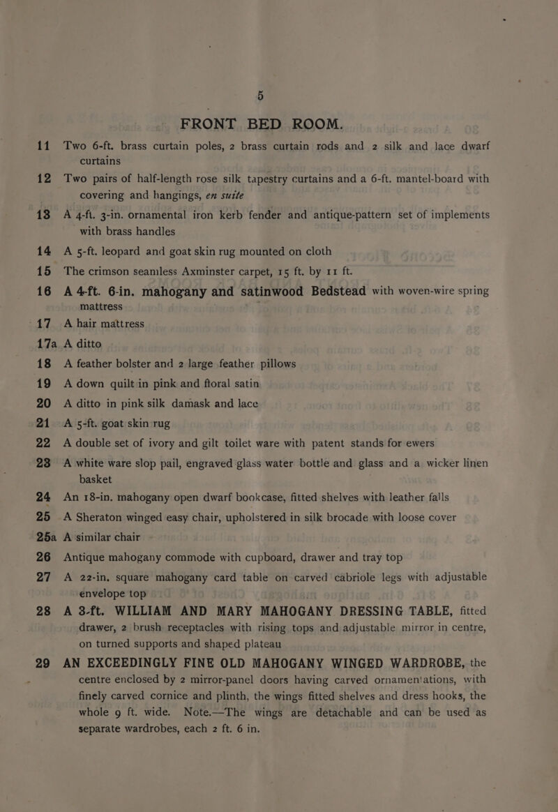17a 25a 26 27 28 29 5 FRONT BED ROOM. Two 6-ft. brass curtain poles, 2 brass curtain rods and 2 silk and lace dwarf curtains Two pairs of half-length rose silk tapestry curtains and a 6-ft. mantel-board with covering and hangings, em suze A 4-ft. 3-1n. ornamental iron kerb fender and antique-pattern set of implements with brass handles A 5-ft. leopard and goat skin rug mounted on cloth The crimson seamless Axminster carpet, 15 ft. by 11 ft. A 4-ft. 6-in. mahogany and satinwood Bedstead with woven-wire sprin mattress . A hair mattress A ditto A feather bolster and 2 large feather pillows A down quilt in pink and ftoral satin A ditto in pink silk damask and lace A 5-ft. goat skin rug A double set of ivory and gilt toilet ware with patent stands for ewers A white ware slop pail, engraved glass water bottle and glass and a wicker linen basket An 18-in, mahogany open dwarf bookcase, fitted shelves with leather falls A Sheraton winged easy chair, upholstered in silk brocade with loose cover A ‘similar chair Antique mahogany commode with cupboard, drawer and tray top A 22-in, square mahogany card table on carved cabriole legs with adjustable envelope top . A 3-ft. WILLIAM AND MARY MAHOGANY DRESSING TABLE, fitted drawer, 2 brush receptacles with rising tops and adjustable mirror in centre, on turned supports and shaped plateau AN EXCEEDINGLY FINE OLD MAHOGANY WINGED WARDROBE, the centre enclosed by 2 mirror-panel doors having carved ornameniations, with finely carved cornice and plinth, the wings fitted shelves and dress hooks, the whole g ft. wide. Note.—The wings are detachable and can be used as