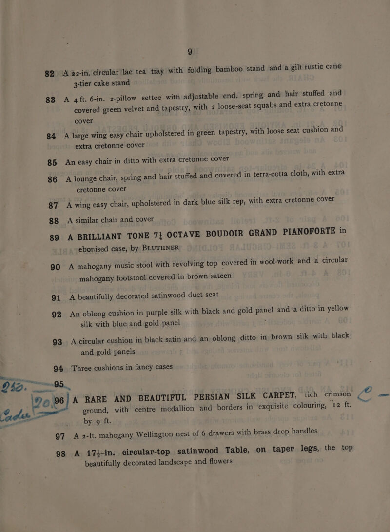 82 A 22-in. circular lac tea tray with folding bamboo stand and a gilt rustic cane 3-tier cake stand 83 A 4ft. 6-in. 2-pillow settee with adjustable end, spring and hair stuffed and covered green velvet and tapestry, with 2 loose-seat squabs and extra cretonne cover 84 A large wing easy chair upholstered in green tapestry, with loose seat cushion and extra cretonne cover 85 An easy chair in ditto with extra cretonne cover 86 A lounge chair, spring and hair stuffed and covered in terra-cotta cloth, with extra cretonne cover 87 A wing easy chair, upholstered in dark blue silk rep, with extra cretonne cover 88 A similar chair and cover 89 A BRILLIANT TONE 7} OCTAVE BOUDOIR GRAND PIANOFORTE in ebonised case, by BLUTHNER 90 A mahogany music stool with revolving top covered in wool-work and a circular mahogany footstool covered in brown sateen 91 A beautifully decorated satinwood duet seat 92 An oblong cushion in purple silk with black and gold panel anda ditto in yellow silk with blue and gold panel 93 Acircular cushion in black satin and an oblong ditto in brown silk with black and gold panels 94 Three cushions in fancy cases Pe, 96 A RARE AND BEAUTIFUL PERSIAN SILK CARPET, rich crimson ee ‘ “ground, with centre medallion and borders in exquisite colouring, 12 ft. eee ya by 9 ft. 97 A 2-ft. mahogany Wellington nest of 6 drawers with brass drop handles 98 A 174-in. circular-top satinwood Table, on taper legs, the top beautifully decorated landscape and flowers /O