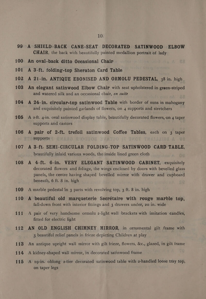 100 101 102 103 104 105 an 107 108 113 114 115 10 CHAIR, the back with beautifully painted medallion portrait of lady An oval-back ditto Oceasional Chair A 3-ft. folding-top Sheraton Card Table A 21-in. ANTIQUE EBONISED AND ORMOLU PEDESTAL, 38 in. high An elegant satinwood Elbow Chair with seat upholstered in green-striped and watered silk and an occasional chair, ex sutte A 24-in. circular-top satinwood Table with border of suns in mahogany and exquisitely painted garlands of flowers, on 4 supports and stretchers A 2-ft. 4-in. oval satinwood display table, beautifully decorated flowers,-on 4 taper supports and castors A pair of 2-ft. trefoil satinwood Coffee Tables, each on 3 taper supports A 3-ft. SEMI-CIRCULAR FOLDING-TOP SATINWOOD CARD TABLE, beautifully inlaid various woods, the inside lined green cloth A 4-ft. 6-in. VERY ELEGANT SATINWOOD CABINET, exquisitely decorated flowers and foliage, the wings enclosed by doors with bevelled glass panels, the centre having shaped bevelled mirror with drawer and cupboard beneath, 6 ft. 8 in. high A marble pedestal in 3 parts with revolving top, 3 ft. 8 in. high A beautiful old marqueterie Secrétaire with rouge marble top, fall-down front with interior fittings and 3 drawers under, 20 in. wide A pair of very handsome ormolu 2-light wall brackets with imitation candles, fitted for electric light AN OLD ENGLISH CHIMNEY MIRROR, in ornamental gilt frame with 3 beautiful relief panels in frieze depicting Children at play An antique upright wall mirror with gilt frieze, flowers, &amp;c., glazed, in gilt frame A kidney-shaped wall mirror, in decorated satinwood frame A 1g-in. oblong 2-tier decorated satinwood table with 2-handled loose tray top, on taper legs