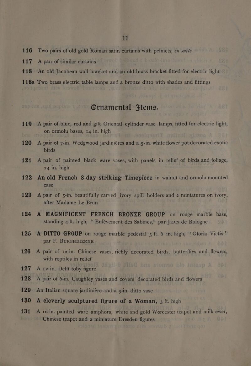 116 117 118 11 Two pairs of old gold Roman satin curtains with pelmets, ev suzte A pair of similar curtains An old Jacobean wall bracket and an old brass bracket fitted for electric light 119 120 121 122 123 124 125 126 127 128 129 130 131 Ornamental Ftems. A pair of blue, red and gilt Oriental cylinder vase lamps, fitted for electric light, on ormolu bases, 14 in. high A pair of 7-in. Wedgwood jardiniéres and a 5-in. white flower pot decorated exotic birds A pair of painted black ware vases, with panels in relief of birds and foliage, 24 in. high An old French 8-day striking Timepiece in walnut and ormolu-mounted case A pair of 5-in. beautifully carved ivory spill holders and 2 miniatures on ivory, after Madame Le Brun A MAGNIFICENT FRENCH BRONZE GROUP on rouge marble base, standing 4-ft. high, ‘‘ Enlévement des Sabines,” par JEAN de Bologne A DITTO GROUP on rouge marble pedestal 3 ft. 6 in. high, ‘‘ Gloria Victis,” par F. BURBHDIENNE A pair of 12-in. Chinese vases, richly decorated birds, butterflies and flowers, with reptiles in relief A 12-in. Delft toby figure A pair of 6-in. Caughley vases and covers. decorated birds and flowers An Italian square jardiniére and a 9-in. ditto vase A cleverly sculptured figure of a Woman, 3 ft. high A to-in. painted ware amphora, white and gold Worcester teapot and milk ewer, Chinese teapot and 2 miniature Dresden figures
