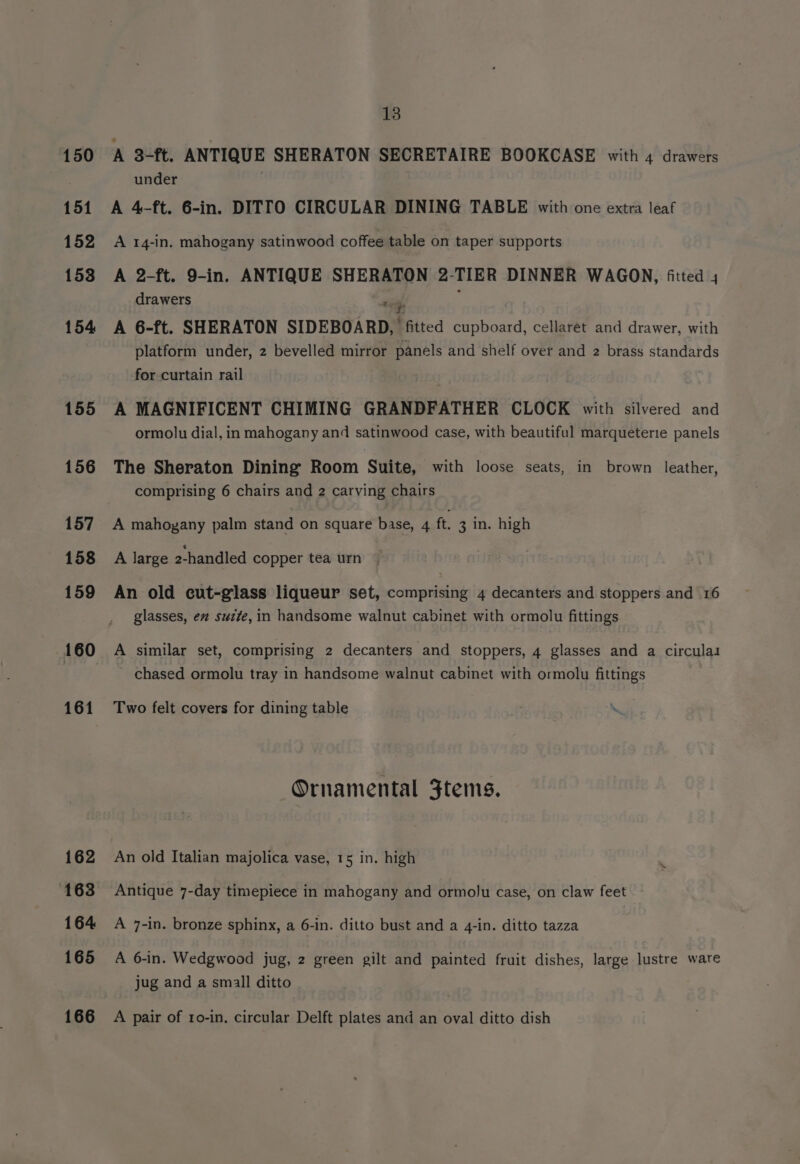150 151 152 153 154 155 156 157 158 159 160 161 162 163 164 165 166 13 A 3-ft. ANTIQUE SHERATON SECRETAIRE BOOKCASE with 4 drawers under A 4-ft. 6-in. DITTO CIRCULAR DINING TABLE with one extra leaf A 14-in. mahogany satinwood coffee table on taper supports A 2-ft. 9-in. ANTIQUE SHERATON 2-TIER DINNER WAGON, fitted 4 drawers are A 6-ft. SHERATON SIDEBOARD, fitted cupboard, cellaret and drawer, with platform under, 2 bevelled mirror panels and shelf over and 2 brass standards for curtain rail A MAGNIFICENT CHIMING GRANDFATHER CLOCK with silvered and ormolu dial, in mahogany and satinwood case, with beautiful marqueterie panels The Sheraton Dining Room Suite, with loose seats, in brown leather, comprising 6 chairs and 2 carving chairs A mahogany palm stand on square base, 4 ft. 3 in. high A large 2-handled copper tea urn An old cut-gilass liqueur set, comprising 4 decanters and stoppers and 16 glasses, ex sucte, in handsome walnut cabinet with ormolu fittings A similar set, comprising 2 decanters and stoppers, 4 glasses and a circulas chased ormolu tray in handsome walnut cabinet with ormolu fittings Two felt covers for dining table Ornamental Ftems. An old Italian majolica vase, 15 in. high Antique 7-day timepiece in mahogany and ormolu case, on claw feet A 7-in. bronze sphinx, a 6-in. ditto bust and a 4-in. ditto tazza A 6-in. Wedgwood jug, 2 green gilt and painted fruit dishes, large lustre ware jug and a small ditto A pair of ro-in, circular Delft plates and an oval ditto dish