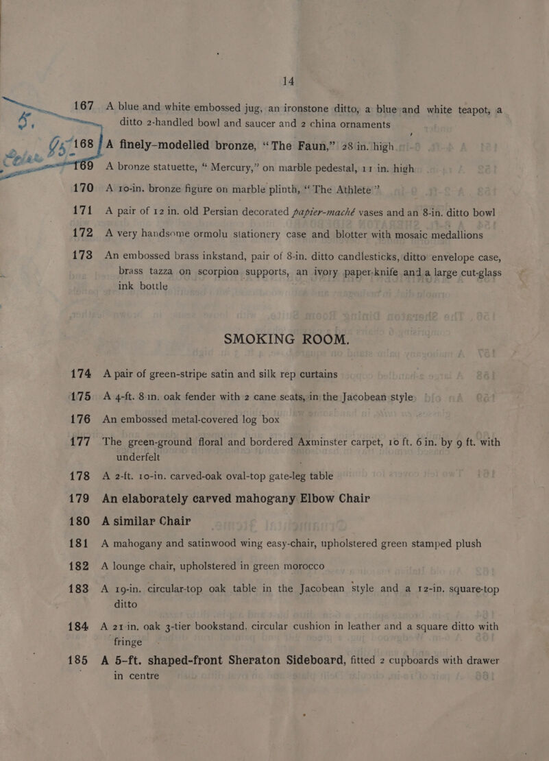 167 A blue and white embossed jug, an ironstone ditto, a blue and white teapot, a ditto 2-handled bowl and saucer and 2 china ornaments A finely-modelled bronze, “The Faun,” 28 in. high A bronze statuette, “ Mercury,” on marble pedestal, 11 in. high 170 A ro-in. bronze figure on marble plinth, ‘‘ The Athlete ” 171 A pair of 12 in. old Persian decorated papier-maché vases and an 8-in. ditto bowl 172 A very handsome ormolu stationery case and blotter with mosaic medallions 173 An embossed brass inkstand, pair of 8-in. ditto candlesticks, ditto envelope case, brass tazza on scorpion supports, an ivory paper-knife and a large cut-glass ink bottle SMOKING ROOM. 174 A pair of green-stripe satin and silk rep curtains 175 A 4-ft. 8-1n. oak fender with 2 cane seats, in the Jacobean style 176 An embossed metal-covered log box 177 The green-ground floral and bordered Axminster carpet, 10 ft. 6 in. by 9 ft. with underfelt 178 A 2-ft. 1o-in. carved-oak oval-top gate-leg table 179 An elaborately carved mahogany Elbow Chair 180 A similar Chair 181 A mahogany and satinwood wing easy-chair, upholstered green stamped plush 182 A lounge chair, upholstered in green morocco 183 A 1o-in. circular-top oak table in the Jacobean style and a r2-in. square-top ditto 184 A 21-in. oak 3-tier bookstand. circular cushion in leather and a square ditto with ‘fringe 185 A 5-ft. shaped-front Sheraton Sideboard, fitted 2 cupboards with drawer in centre |