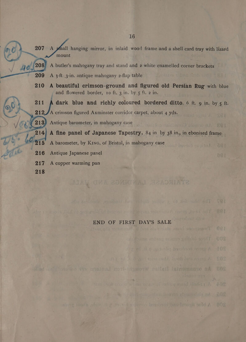 aa d 207 A pfnall hanging mirror, in inlaid wood frame and a shell card tray with lizard hs ae Na i ey 5 es if 2 =, mount dé. 208) A butler’s mahogany tray and stand and 2 white enamelled corner brackets S 209 A 3-ft. 3-in. antique mahogany 2-flap table 210 A beautiful crimson-ground and figured old Persian Rug with blue and flowered border, ro ft. 3.in. by 5 ft. 2 in. 4 » } 9 dark blue and richly coloured bordered ditto, 6 ft. 9 in. by 5 ft. ee 213) Antique barometer, in mahogany case Pe ei 214) A fine panel of Japanese Tapestry, 84 in by 38 in., in ebonised frame A crimson figured Axminster corridor carpet, about 4 yds. gs 2 : be. 15 A barometer, by KiNG, of Bristol, in mahogany case fod oe : 216 Antique Japanese panel 217 Accopper warming pan 218 END OF FIRST DAY’S SALE