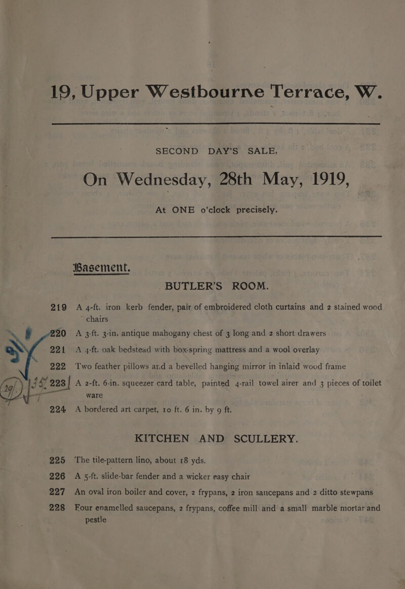 SECOND DAY’S SALE, On Wednesday, 28th May, 1919, At ONE o’clock precisely. Basement. BUTLER’S ROOM. A 4-ft. iron kerb fender, pair of embroidered cloth curtains and 2 stained-wood ~ chairs A 3-ft. 3-in. antique mahogany chest of 3 long and 2 short drawers A 4-ft. oak bedstead with box-spring mattress and a wool overlay Two feather pillows ard a bevelled hanging mirror in inlaid wood frame A 2-ft. 6-in. squeezer card table, painted 4-rail towel airer and 3 pieces of toilet ware | A bordered art carpet, ro ft. 6 in. by 9 ft. - KITCHEN AND SCULLERY. The tile-pattern lino, about 18 yds. A 5-ft. slide-bar fender and a wicker easy chair An oval iron boiler and cover, 2 frypans, 2 iron saucepans and 2 ditto stewpans Four enamelled saucepans, 2 frypans, coffee mill.and a small marble mortar and pestle