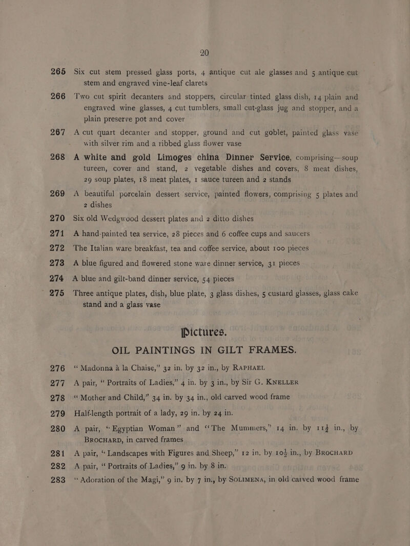 265 266 267 268 269 270 271 272 273 274 275 276 277 278 279 280 281 282 20 Six cut stem pressed glass ports, 4 antique cut ale glasses and 5 antique cut stem and engraved vine-leaf clarets Two cut spirit decanters and stoppers, circular tinted glass dish, 14 plain and engraved wine glasses, 4 cut tumblers, small cut-glass jug and stopper, and a plain preserve pot and cover : A cut quart decanter and stopper, ground and cut goblet, painted glass vase with silver rim and a ribbed glass flower vase A white and gold Limoges china Dinner Service, comprising—soup tureen, cover and stand, 2 vegetable dishes and covers, 8 meat dishes, 29 soup plates, 18 meat plates, 1 sauce tureen and 2 stands A beautiful porcelain dessert ‘service, painted flowers, comprising 5 plates and 2 dishes Six old Wedgwood dessert plates and 2 ditto dishes A hand-painted tea service, 28 pieces and 6 coffee cups and saucers The Italian ware breakfast, tea and coffee service, about 100 pieces A blue figured and flowered stone ware dinner service, 31 pieces A blue and gilt-band dinner service, 54 pieces Three antique plates, dish, blue plate, 3 glass dishes, 5 custard glasses, glass cake stand and a glass vase / Pictures. OIL PAINTINGS IN GILT FRAMES. “ Madonna a la Chaise,” 32 in. by 32 in., by RAPHAEL A pair, “ Portraits of Ladies,” 4 in. by 3 in., by Sir G. KNELLER “ Mother and Child,” 34 in. by 34 in., old carved wood frame Half-length portrait of a lady, 29 in. by 24 in. A pair, “ Egyptian Woman” and ‘‘The Mummers,” 14 in. by 113 1in., by BROCHARD, in carved frames A pair, “ Landscapes with Figures and Sheep,” 12 in. by 103 in., by BROCHARD A pair, ‘‘ Portraits of Ladies,” 9 in. by 8 in.