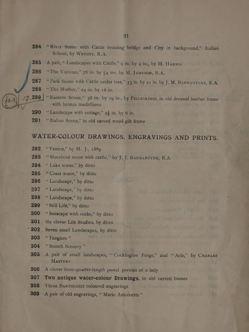 284 AA 285 286 287 288 7 290 291 21 “River Scene with Cattle crossing bridge and City in background,” Italian School, by Wricnt, R.A. A pair, ‘ Landscapes with Cattle,” 9 in. by 4 in., by H. Harris “The Viatican,” 78 in. by 54 ins. by M. JAMESON, R.A. “ Park Scene with Cattle under tree,” 33 in. by 21 in. by J. M. BANNANTYnR, R.A. “The Mother,” 24 in. by 16 in. ‘Eastern Scene,” 38 in. by 19 in., by PILLiGRINGI, in old dressed leather frame with bronze medallions f Landscape with cottage,” 94 in. by 6 in. “Ttalian Scene,” in old carved wood gilt frame 292 293 294 295 296 297 298 299 300 301 * 302 308 304 305 306 307 308 309 Venice,” by H.-]., 1889 ‘““Moorland scene with cattle,” by J. J. BANNANTYNE, R.A. ‘“‘ Lake scene,” by ditto ‘Coast scene,” by ditto s Landscape,” by ditto ‘“‘ Landscape,” by ditto ‘* Landscape,” by ditto “Still Life,” by ditto ‘Seascape with rocks,” by ditto Six clever Life Studies, by ditto Seven small Landscapes, by ditto ‘Tangiers ” “Scotch Scenery ” A pair of small landscapes, ‘‘ Cockington Forge,” and ‘‘ Acle,’ by CHARLES MASTERS A clever three-quarter-length pastel portrait of a lady Two antique water-colour Drawings, in old carved frames ‘Three BartTo.ozzi coloured engravings A pair of old engravings, ‘ Marie Antoinette ”