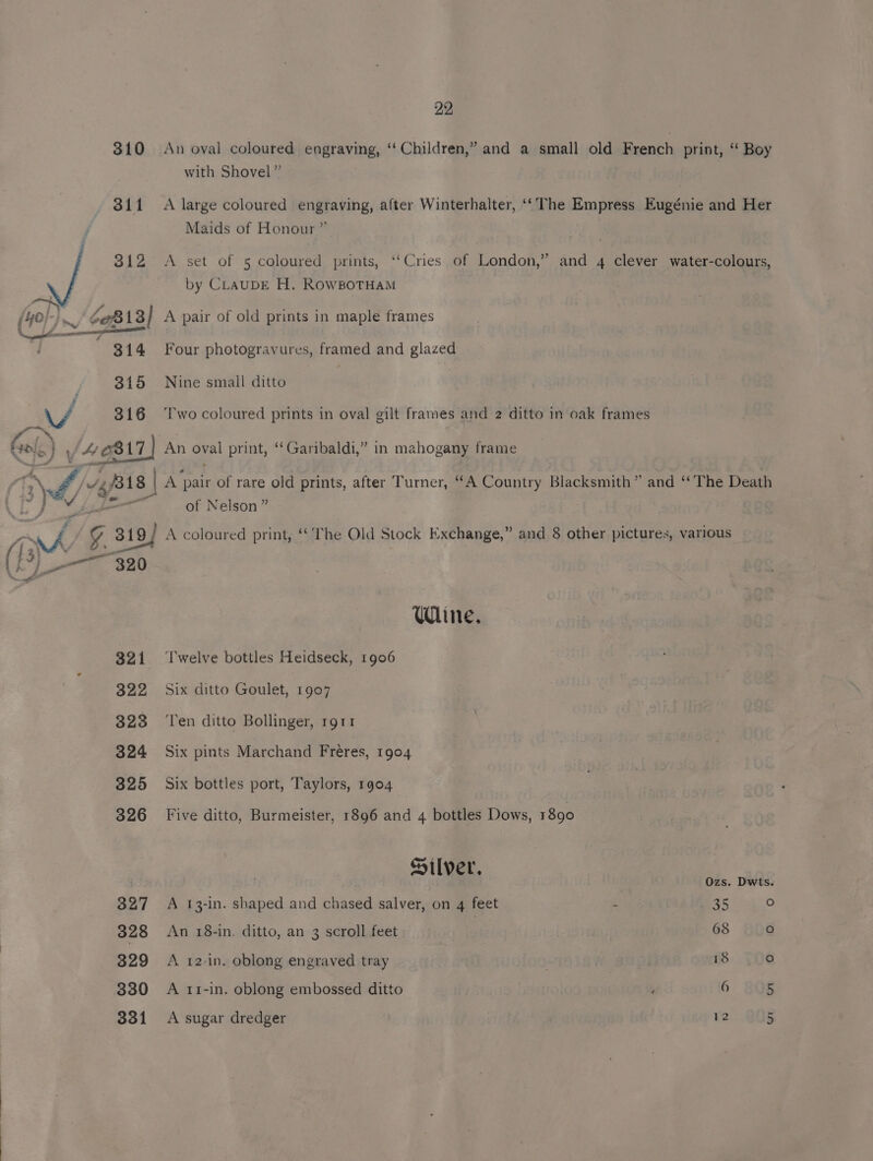 310 An oval coloured engraving, ‘‘ Children,” and a small old French print, ‘ Boy with Shovel” 811 A large coloured engraving, after Winterhalter, ‘‘The Empress Eugénie and Her Maids of Honour” 3812 <A set of 5 coloured prints, ‘‘Cries of London,” and 4 clever water-colours, by CLAUDE H. RowBoTHAM (4e/- 3 ~/ $0813] A pair of old prints in maple frames ee en sou 314 Four photogravures, framed and glazed 315 Nine small ditto WA 316 ‘Two coloured prints in oval gilt frames and 2 ditto in oak frames Gol.) \/4¢817) An oval print, “Garibaldi,” in mahogany frame ct} 5 46 t n oval print, “Garibaldi,” in mahogany frame TT Us v4 4/318 | A pair of rare old prints, after Turner, “A Country Blacksmith” and “ The Death 7) a of Nelson” ay G3 319) / A coloured print, “* The Old Stock Exchange,” and 8 other pictures, various (| Jy ae 7. Wine. 321 ‘Twelve bottles Heidseck, 1906 322 Six ditto Goulet, 1907 323 ‘Ten ditto Bollinger, rgt1 324 Six pints Marchand Fréres, 1904 325 Six bottles port, Taylors, 1904 326 Five ditto, Burmeister, 1896 and 4 bottles Dows, 1890 Silver, I Ozs. Dwts. 327 A 13-in. shaped and chased salver, on 4 feet : 35 fe) 328 An 18-in. ditto, an 3 scroll feet 68 fo) 329 A 12-in. oblong engraved tray ) 18 ° 330 A 11-in. oblong embossed ditto , 6 5 331 <A sugar dredger 12 ur
