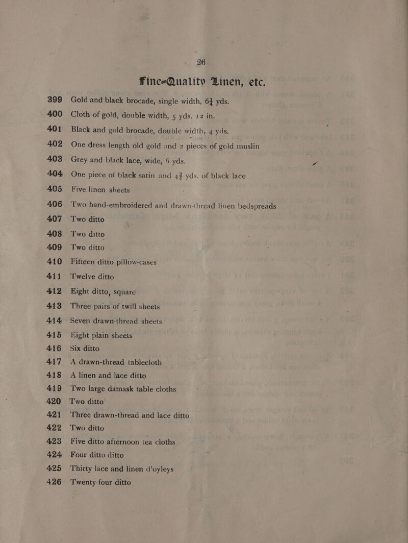 399 400 401 402 403 4.04 405 406 407 408 409 410 411 412 413 414 415 416 417 418 419 420 421 422 423 424. 425 26 Fine-sQuality Linen, etc. Gold and black brocade, single width, 6} yds. Cloth of gold, double width, 5 yds. r2 in. Black and gold brocade, double width, 4 yds. One dress length old gold and 2 pieces of gold muslin Grey and black lace, wide, 6 yds. One piece of black satin and 4# yds. of black lace Five linen sheets Two hand-embroidered and drawn-thread linen bedspreads Two ditto Two ditto Two ditto Fifteen ditto pillow-cases Twelve ditto Eight ditto, square Three pairs of twill sheets Seven drawn-thread sheets Hight plain sheets Six ditto A drawn-thread tablecloth A linen and lace ditto Two large damask table cloths Two ditto Three drawn-thread and lace ditto Two ditto Five ditto afternoon tea cloths Four ditto ditto Thirty lace and linen d’oyleys