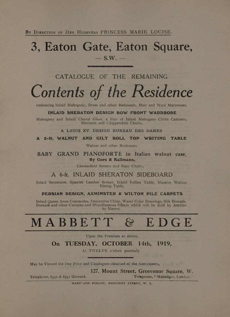 By Direction of Her Hicuness PRINCESS MARIE LOUISE. 3, Eaton Gate, Eaton Square, ny WV ses CATALOGUE OF THE REMAINING Contents of the Residence embracing Inlaid Mahogany, Brass and other Bedsteads, Hair and Wool Mattresses, INLAID SHERATON DESIGN BOW FRONT WARDROBE Mahogany and Inlaid Cheval Glass, a Pair of Inlaid Mahogany ‘China Cabinets, Sheraton and Chippendale Chairs, A LOUIS XV. DESIGN BUREAU DES DAMES A 5-ft. WALNUT AND GILT ROLL TOP WRITING TABLE Walnut and other Bookcases BABY GRAND PIANOFORTE in Italian walnut case, By Gors &amp; Kallmann, Chesterfield Settees and Easy Chairs, A 6-ft. INLAID SHERATON SIDEBOARD Inlaid Secretaire, Spanish Leather Screen, Inlaid Italian Table, Massive Walnut Dining. Table, PERSIAN DESIGN, AXMINSTER &amp; WILTON PILE CARPETS Inlaid Queen Anne Commodes, Decorative China, Water Color Drawings, Silk Brocade, Damask and other Curtains and Miscellaneous Effects which will be Sold by Auction by Messrs. MABBETT &amp; EDGE Upon the Premises as above, On TUESDAY, OCTOBER 14th, 1919, At TWELVE o’clock precisely. May be Viewed the Day Prior and Catalogues obtained of the Auctioneers, 127, Mount Street, Grosvenor Square, W. Telephone, 8550 &amp; 8551 Gerrard. Telegrams, ‘‘ Mabedges, London.” WARD’AND FOXLOW, HARCOURT STREET, W. I,
