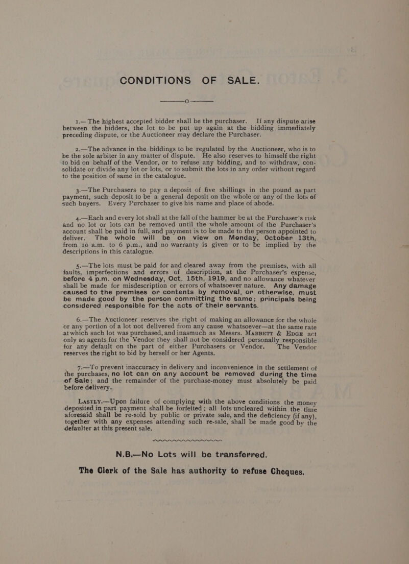 CONDITIONS OF SALE. 1.— The highest accepted bidder shall be the purchaser. If any dispute arise between the bidders, the lot to be put up again at the bidding immediately preceding dispute, or the Auctioneer may declare the Purchaser. 2.—The advance in the biddings to be regulated by the Auctioneer, who is to be the sole arbiter in any matter of dispute. He also reserves to himself the right to bid on behalf of the Vendor, or to refuse any bidding, and to withdraw, con- solidate or divide any lot or lots, or to submit the lots in any order without regard to the position of same in the catalogue. 3.—The Purchasers to pay a deposit of five shillings in the pound as part payment, such deposit to be a general deposit on the whole or any of the lots of such buyers. Every Purchaser to give his name and place of abode. 4.—Each and every lot shall at the fall of the hammer be at the Purchaser’s risk and no lot or lots can be removed until the whole amount of the Purchaser’s account shall be paid in full, and payment is to be made to the person appointed to deliver. The whole will be on view on Menday, October 13th, from 10 a.m. to 6 p.m., and no warranty is given or to be implied by the descriptions in this catalogue. 5.—The lots must be paid for and cleared away from the premises, with all faults, imperfections and errors of description, at the Purchaser’s expense, before 4 p.m. on Wednesday, Oct. 15th, 1919, and no allowance whatever shall be made for misdescription or errors of whatsoever nature. Any damage caused to the premises or contents by removal, or otherwise, must be made good by the person committing the same; principals being considered responsible for the acts of their servants. 6.—The Auctioneer reserves the right of making an allowance for the whole or any portion of a lot not delivered from any cause whatsoever—at the same rate atwhich such lot was purchased, andinasmuch as Messrs. MaspBerr &amp; Epar act only as agents for the Vendor they shall not be considered personally responsible for any default on the part of either Purchasers or Vendor. The Vendor reserves the right to bid by herself or her Agents. 7.—To prevent inaccuracy in delivery and inconvenience in the settlement of the purchases, no lot can on any account be removed during the time of Sale; and the remainder of the purchase-money must absolutely be paid before delivery. LastLy.—Upon failure of complying with the above conditions the money deposited in part payment shall be forfeited ; all lots uncleared within the time aforesaid shall be re-sold by public or private sale, and the deficiency (if any), together with any expenses attending such re-sale, shall be made good by the defaulter at this present sale. js N.B.—No Lots will be transferred. The Clerk of the Sale has authority to refuse Cheques.