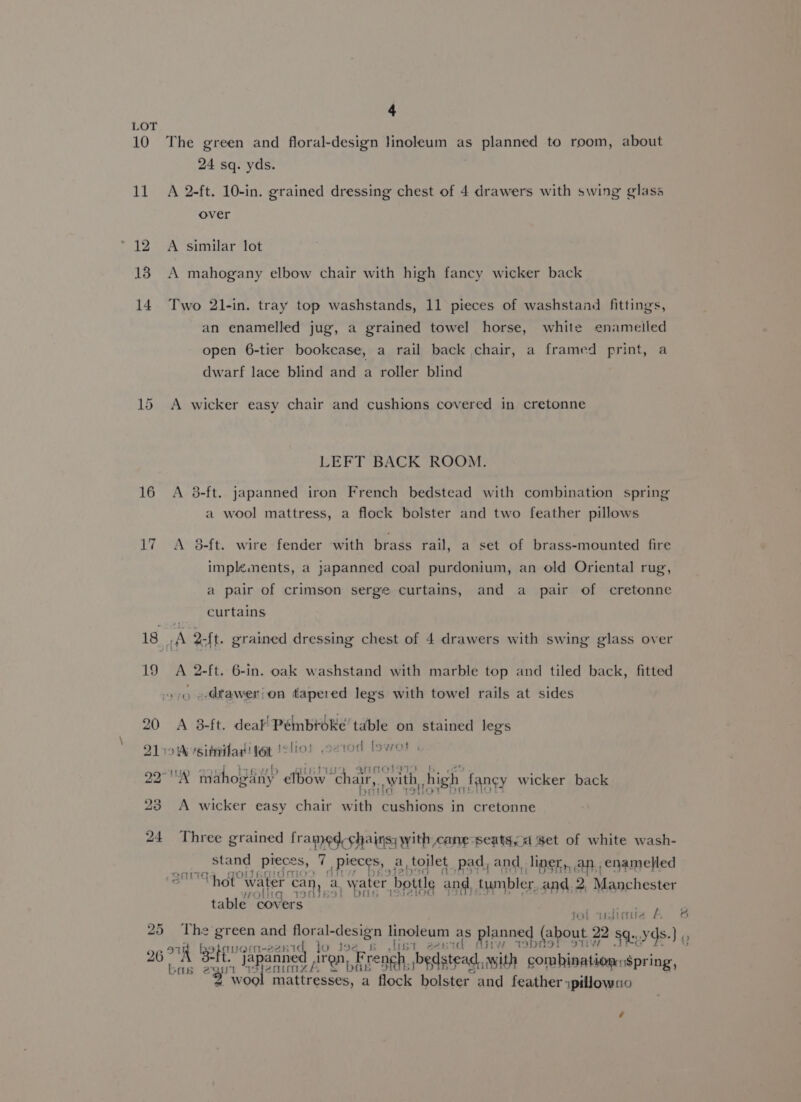 4 LOT 10 The green and floral-design linoleum as planned to room, about 24 sq. yds. 11 A 2-ft. 10-in. grained dressing chest of 4 drawers with swing glass over 12 A similar lot 18 A mahogany elbow chair with high fancy wicker back 14 Two 21-in. tray top washstands, 11 pieces of washstand fittings, an enamelled jug, a grained towel horse, white enamelled open 6-tier bookcase, a rail back chair, a framed print, a dwarf lace blind and a roller blind 15 A wicker easy chair and cushions covered in cretonne LEFT BACK ROOM. 16 A 38-ft. japanned iron French bedstead with combination spring a wool mattress, a flock bolster and two feather pillows 17 A 8-ft. wire fender with brass rail, a set of brass-mounted fire implements, a japanned coal purdonium, an old Oriental rug, a pair of crimson serge curtains, and a pair of cretonne curtains 18 .A 2-ft. grained dressing chest of 4 drawers with swing glass over 19 A 2-ft. 6-in. oak washstand with marble top and tiled back, fitted 4 »-dtawer!on tapered legs with towel rails at sides 20 A 3-ft. deal’ Péinbroke’ table on stained legs Qik vsitnilad tet !elio! .erod fowot 22° mahopliny” eft chair,. awith, high, tangy wicker back 92 23 A wicker easy chair un Seon in cretonne 24 Three grained framed chairs; yyith cane seats, Set of white wash- stand pieces, i Pieces, a. toilet pad, and. liner, an, enamelled q oltacidr i “> “Thot water can, a water, bottle and, tumbler. and. 2, Manchester table covers jol islimie A oS 25 The green and flor a design linoleum < pl Ag 26 ot hajnost 2esid jo joe it lish a2p . eres Bpout wy) Q bas egy pent ee ae aD, bedstead, with combination $pring, Z Wood: mattresses, a flock bolster and feather ipillowno é