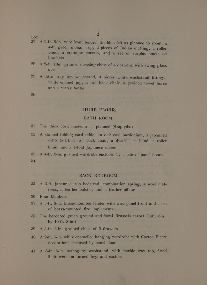 27 30 39 S A 2-ft. 6-in. wire front fender, the blue felt as planned to room, a 4-ft. green mohair rug, 2 pieces of Indian matting, a roller blind, a cretonne curtain, and a set of surplus hooks on brackets A 2-ft. 10in. grained dressing chest of 4 drawers, with swing glass over A ditto tray top washstand, 4 pieces white washstand fittings, white enamel jug, a rail back chair, a grained towel horse and a water bottle THIRD FLOOR. BATH ROOM. The thick cork linoleum as planned (8 sq. yds.) A stained folding card table, an oak coal purdonium, a japanned ditto (a.f.), a rail back chair, a dwarf lace blind, a roller blind, and a 4-fold Japanese screen A 4-ft, 3-in. grained wardrobe enclosed by a pair of panel doors BACK BEDROOM. A 38-ft. japanned iron bedstead, combination spring, a wool mat- tress, a feather bolster, and a feather pillow. Four blankets A 38-ft. 6-in. brass-mounted fender with wire panel front and a set of brass-mounted fire implements The bordered green ground and floral Brussels carpet (14ft. Gin. by 10-ft. 3-in.) A 3-ft. 3-in. grained chest of 5 drawers A 2-ft. 6-in. white enamelled hanging wardrobe with Carton Pierre decorations enclosed by panel door A 3-ft. 6-in. mahogany washstand, with marble tray top, fitted 2 drawers on turned legs and castors