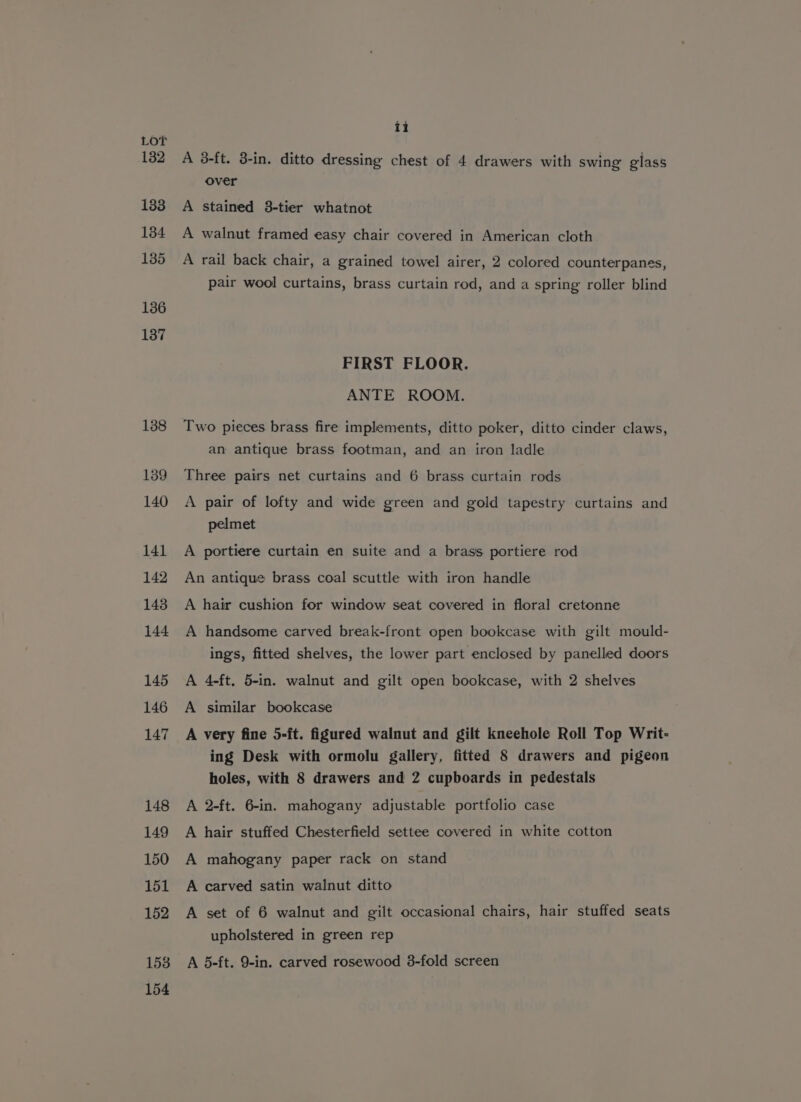 132 133 134 135 136 137 138 139 140 141 142 143 144 145 146 147 148 149 150 151 152 153 154 ii A 3-ft. 3-in. ditto dressing chest of 4 drawers with swing glass over A stained 3-tier whatnot A walnut framed easy chair covered in American cloth A rail back chair, a grained towel airer, 2 colored counterpanes, pair wool curtains, brass curtain rod, and a spring roller blind FIRST FLOOR. ANTE ROOM. Two pieces brass fire implements, ditto poker, ditto cinder claws, an antique brass footman, and an iron ladle Three pairs net curtains and 6 brass curtain rods A pair of lofty and wide green and gold tapestry curtains and pelmet A portiere curtain en suite and a brass portiere rod An antique brass coal scuttle with iron handle A hair cushion for window seat covered in floral cretonne A handsome carved break-front open bookcase with gilt mould- ings, fitted shelves, the lower part enclosed by panelled doors A 4-ft, 5-in. walnut and gilt open bookcase, with 2 shelves A similar bookcase A very fine 5-ft. figured walnut and gilt kneehole Roll Top Writ- ing Desk with ormolu gallery, fitted 8 drawers and pigeon holes, with 8 drawers and 2 cupboards in pedestals A 2-ft. 6-in. mahogany adjustable portfolio case A hair stuffed Chesterfield settee covered in white cotton A mahogany paper rack on stand A carved satin walnut ditto A set of 6 walnut and gilt occasional chairs, hair stuffed seats upholstered in green rep A 5-ft. 9-in. carved rosewood 3-fold screen