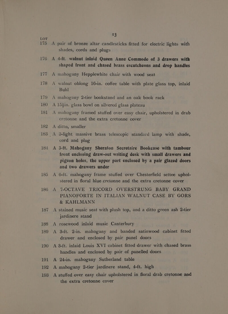 175 A ae — A 13 pair of bronze altar candlesticks fitted for electric lights with shades, cords and plugs 4-ft. walnut inlaid Queen Anne Commode of 3 drawers with shaped front and chased brass escutcheons and drop handles mahogany Hepplewhite chair with wood seat walnut oblong 16-in. coffee table with plate glass top, inlaid Buhl mahogany 2-tier bookstand and an oak book rack A mahogany framed stuffed over easy chair, upholstered in drab cretonne and the extra cretonne cover A A d-light massive brass telescopic standard lamp with shade, cord and plug 3-ft. Mahogany Sheraton Secretaire Bookcase with tambour front enclosing draw-out writing desk with smail drawers and pigeon holes, the upper part enclosed by a pair glazed doors and two drawers under 6-ft. mahogany frame stuffed over Chesterfield settee uphol- stered in floral blue cretonne and the extra cretonne cover 7-OCTAVE TRICORD OVERSTRUNG BABY GRAND PIANOFORTE IN ITALIAN WALNUT CASE BY GORS &amp; KAHLMANN A A jardinere stand rosewood inlaid music Canterbury 3-ft. 2-in. mahogany and banded satinwood cabinet fitted drawer and enclosed by pair panel doors A handles and enclosed by pair of panelled doors 24-in. mahogany Sutherland table the extra cretonne cover