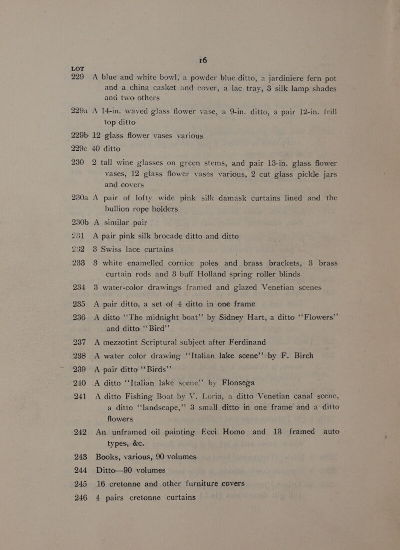 LOT 229 A blue and white bowl, a powder blue ditto, a jardiniere fern pot and a china casket and cover, a lac tray, 3 silk lamp shades and two others 229a A 14-in. waved glass flower vase, a 9-in. ditto, a pair 12-in. frill top ditto 229b 12 glass flower vases various 229c 40 ditto 230 2 tall wine glasses on green stems, and pair 13-in. glass flower vases, 12 glass flower vases various, 2 cut glass pickle jars and covers 230a A pair of lofty wide pink silk damask curtains lined and the bullion rope holders 230b A similar pair 231 A pair pink silk brocade ditto and ditto 232 8 Swiss lace curtains . 233 3 white enamelled cornice poles and brass brackets, 3 brass curtain rods and 38 buff Holland spring roller blinds 234 3 water-color drawings framed and glazed Venetian scenes 235 &lt;A pair ditto, a set of 4 ditto in one frame 236 A ditto ‘‘The midnight boat’’ by Sidney Hart, a ditto ‘‘Flowers’’ and ditto ‘‘Bird’’ 237 A mezzotint Scriptural subject after Ferdinand 238 A water color drawing ‘‘Italian lake scene’’ by F. Birch 239 A pair ditto ‘‘Birds’’ 240 A ditto ‘‘Italian lake scene’’ by Flonsega 241 A ditto Fishing Boat by V. Loria, a ditto Venetian canal scene, a ditto ‘‘landscape,’’ 3 small ditto in one frame and a ditto flowers 242 An unframed oil painting Ecci Homo and 13 framed auto types, &amp;c. 248 Books, various, 90 volumes 244 Ditto—90 volumes 245 16 cretonne and other furniture covers 246 4 pairs cretonne curtains