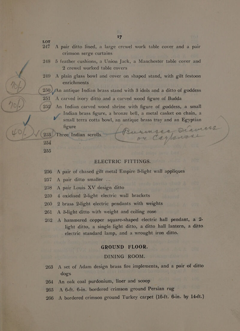 247 A pair ditto lined, a large crewel.work table cover and a pair crimson serge curtains 248 5 feather cushions, a Union Jack, a Manchester table cover and 2 crewel worked table covers 249 A plain glass bowl and cover on shaped stand, with gilt festoon enrichments 251 A carved ivory ditto and a carved wood figure of Budda » Indian brass figure, a bronze bell, a metal casket on chain, a Vv small terra cotta bowl, an antique brass tray and an Egyptian figure o f 7 4 a St At Jolt Ser bAv_g¢te— q &gt; oe d e-E_A pt, ( gA fig oC if ( &amp;F 7 &amp; ELECTRIC FITTINGS. 256 A pair of chased gilt metal Empire 3-light wall appliques 257 A pair ditto smaller ... 258 A pair Louis XV design ditto 259 4 oxidised 2-light electric wall brackets 260 2 brass 2-light electric pendants with weights 261 A 8-light ditto with weight and ceiling rose 262 A hammered copper square-shaped electric hall pendant, a 2- light ditto, a single light ditto, a ditto hall lantern, a ditto electric standard lamp, and a wrought iron ditto. GROUND FLOOR. DINING ROOM. 263 A set of Adam design brass fire implements, and a pair of ditto dogs. 264 An oak coal purdonium, liner and scoop 265 A 6-ft. 6-in. bordered crimson ground Persian rug 266 A bordered crimson ground Turkey carpet (16-ft. 6-in. by 14-ft.)