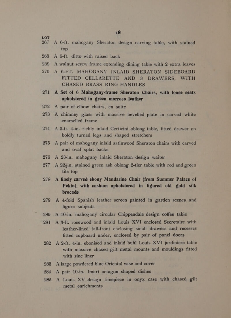 282 283 284 285 A 6-ft. mahogany Sheraton design carving table, with stained top A 5-ft. ditto with raised back A walnut screw frame extending dining table with 2 extra leaves A 6-FT. MAHOGANY INLAID SHERATON SIDEBOARD FITTED CELLARETTE AND 8 DRAWERS, WITH CHASED BRASS RING HANDLES A Set of 6 Mahogany-frame Sheraton Chairs, with loose seats upholstered in green morroco leather A pair of elbow chairs, en suite A chimney glass with massive bevelled plate in carved white enamelled frame A 3-ft. 4-in. richly inlaid Certicini oblong table, fitted drawer on boldly turned legs and shaped stretchers A pair of mahogany inlaid satinwood Sheraton chairs with carved and oval splat backs A 28-in. mahogany inlaid Sheraton design waiter A 22kin. stained green ash oblong 2-tier table with red and green tile top A finely carved ebony Mandarine Chair (from Summer Palace of Pekin), with cushion upholstered in figured old gold silk brocade A 4-fold Spanish leather screen painted in garden scenes and figure subjects A 10-in. mahogany circular Chippendale design coffee table A 8-ft. rosewood and inlaid Louis XVI enclosed Secretaire with leather-lined fall-front enclosing small drawers and recesses fitted cupboard under, enclosed by pair of panel doors A 2-ft. 4-in. ebonised and inlaid buhl Louis XVI jardiniere table with massive chased gilt metal mounts and mouldings fitted with zinc liner A large powdered blue Oriental vase and cover A pair 10-in. Imari octagon shaped dishes A Louis XV design timepiece in onyx case with chased gilt metal enrichments