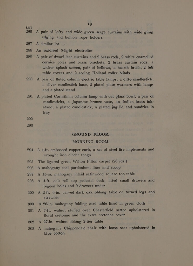 292 293 19 A pair of lofty and wide green serge curtains with wide gimp edging and bullion rope holders A similar lot .. An oxidised 5-light electrolier A pair of dwarf lace curtains and 2 brass rods, 2 white enamelled cornice poles and brass brackets, 2 brass curtain rods, a wicker splash screen, pair of bellows, a hearth brush, 2 felt table covers and 2 spring Holland roller blinds A pair of fluted column electric table lamps, a ditto candlestick, a silver candlestick base, 2 plated plate warmers with lamps and a plated stand A plated Corinthian column lamp with cut glass bowl, a pair of candlesticks, a Japanese bronze vase, an Indian brass ink- stand, a plated candlestick, a plated jug lid and sundries in tray GROUND FLOOR. MORNING ROOM. A 4-ft. embossed copper curb, a set of steel fire implements and wrought iron cinder tong's The figured green Wilton Pilton carpet (26 yds.) A mahogany coal purdonium, liner and scoop A 15-in. mahogany inlaid satinwood square top table A 4-ft. oak roll top pedestal desk, fitted small drawers and pigeon holes and 9 drawers under A 2-ft. 6-in. carved dark oak oblong table on turned legs and stretcher A 26-in. mahogany folding card table lined in green cloth A 7-ft. walnut stuffed over Chesterfield settee upholstered in floral cretonne and the extra cretonne cover A 27-in. walnut oblong 2-tier table A mahogany Chippendale chair with loose seat upholstered in blue cotton
