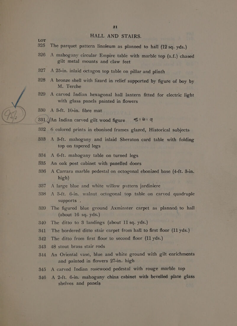330 HALL AND STAIRS. The parquet pattern linoleum as planned to hall (12 sq. yds.) A mahogany circular Empire table with marble top (a.f.) chased gilt metal mounts and claw feet A 25-in. inlaid octagon top table on pillar and plinth A bronze shell with lizard in relief supported by figure of boy by M. Terche A carved Indian hexagonal hall lantern fitted for electric light A 3-ft. 10-in. fibre mat 332 333 334 335 336 387 338 339 340 341 342 343 344 345 346 6 colored prints in ebonised frames glazed, Historical subjects A 3-ft. mahogany and inlaid Sheraton card table with folding top on tapered leg's A 6-ft. mahogany table on turned legs An oak post cabinet with panelled doors A Carrara marble pedestal on octogonal ebonized base (4-ft. 3-in. high) A large blue and white willow pxttern jardiniere A 3-ft. 6-in. walnut octogonal top table on carved quadruple supports . The figured blue ground Axminster carpet as planned) to hall (about 16 sq. yds.) The ditto to 3 landings (about 11 sq. yds.) The bordered ditto stair carpet from hall to first floor (11 yds.) The ditto from first floor to second floor (11 yds.) 48 stout brass stair rods An Oriental vase, blue and white ground with gilt enrichments and painted in flowers 27-in. high A carved Indian rosewood pedestal with rouge marble top A 2-ft. 6-in. mahogany china cabinet with bevelled plate glass shelves and panels