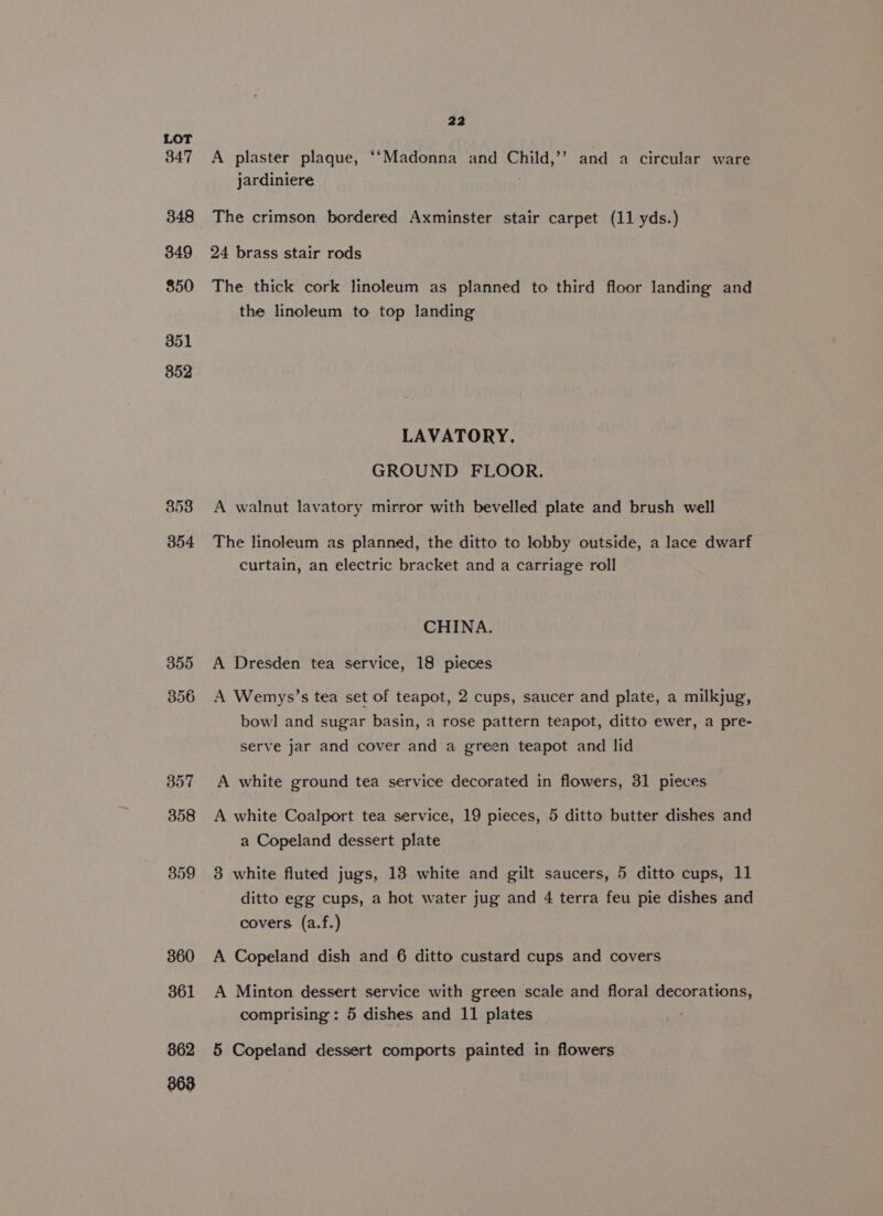 347 348 349 850 351 352 359 360 361 862 363 22 A plaster plaque, ‘‘Madonna and Child,’’ and a circular ware jardiniere The crimson bordered Axminster stair carpet (11 yds.) 24 brass stair rods The thick cork linoleum as planned to third floor landing and the linoleum to top landing LAVATORY. GROUND FLOOR. A walnut lavatory mirror with bevelled plate and brush well The linoleum as planned, the ditto te lobby outside, a lace dwarf curtain, an electric bracket and a carriage roll CHINA. A Dresden tea service, 18 pieces A Wemys’s tea set of teapot, 2 cups, saucer and plate, a milkjug, bowl and sugar basin, a rose pattern teapot, ditto ewer, a pre- serve jar and cover and a green teapot and lid A white ground tea service decorated in flowers, 31 pieces A white Coalport tea service, 19 pieces, 5 ditto butter dishes and a Copeland dessert plate 3 white fluted jugs, 13 white and gilt saucers, 5 ditto cups, 11 ditto egg cups, a hot water jug and 4 terra feu pie dishes and covers (a.f.) A Copeland dish and 6 ditto custard cups and covers A Minton dessert service with green scale and floral decorations, comprising: 5 dishes and 11 plates 5 Copeland dessert comports painted in flowers