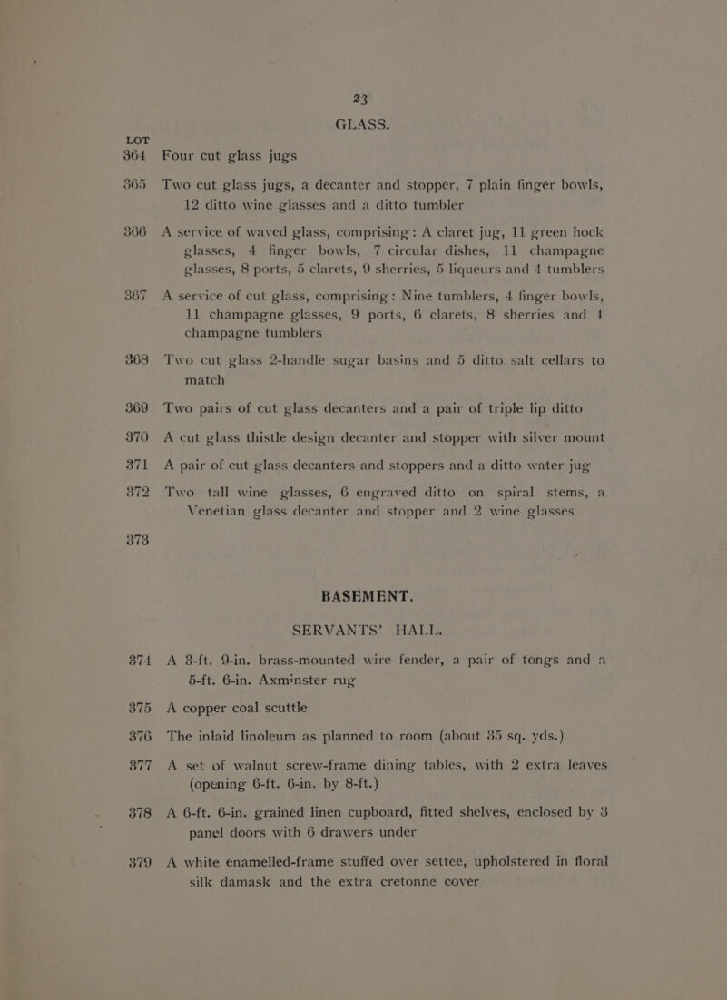 364 365 366 il) o> ~i 379 23 GLASS. Four cut glass jugs Two cut glass jugs, a decanter and stopper, 7 plain finger bowls, 12 ditto wine glasses and a ditto tumbler A service of waved glass, comprising: A claret jug, 11 green hock glasses, 4 finger bowls, 7 circular dishes, 11 champagne glasses, 8 ports, 5 clarets, 9 sherries, 5 liqueurs and 4 tumblers A service of cut glass, comprising: Nine tumblers, 4 finger bowls, 11 champagne glasses, 9 ports, 6 clarets, 8 sherries and 4 champagne tumblers Two cut glass 2-handle sugar basins and 5 ditto. salt cellars to match Two pairs of cut glass decanters and a pair of triple lip ditto A cut glass thistle design decanter and stopper with silver mount A pair of cut glass decanters and stoppers and a ditto water jug Two tall wine glasses, 6 engraved ditto on spiral stems, a Venetian glass decanter and stopper and 2 wine glasses BASEMENT. SERVANTS’ HALL. A 8-ft. 9-in. brass-mounted wire fender, a pair of tongs and a 5-ft. 6-in. Axminster rug A copper coal scuttle The inlaid linoleum as planned to room (about 35 sq. yds.) A set of walnut screw-frame dining tables, with 2 extra leaves (opening 6-ft. 6-in. by 8-ft.) A 6-ft. 6-in. grained linen cupboard, fitted shelves, enclosed by 3 panel doors with 6 drawers under A white enamelled-frame stuffed over settee, upholstered in floral silk damask and the extra cretonne cover