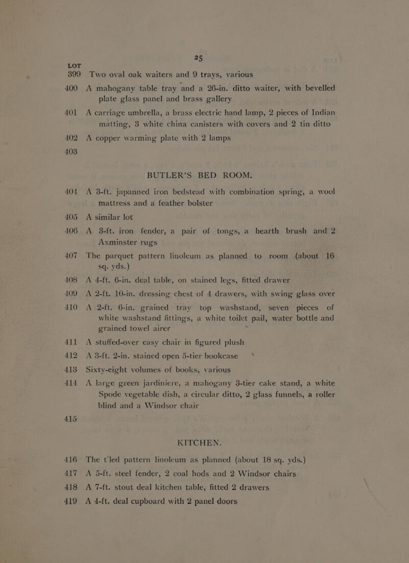 399 400 401 25 Two oval oak waiters and 9 trays, various A mahogany table tray and a 26-in. ditto waiter, with bevelled plate glass panel and brass gallery A carriage umbrella, a brass electric hand lamp, 2 pieces of Indian matting, 3 white china canisters with covers and 2 tin ditto A copper warming plate with 2 lamps BUTLER’S BED ROOM. A 3-ft. japanned iron bedstead with combination spring, a wool mattress and a feather bolster A similar lot A 8-ft. iron fender, a pair of tongs, a hearth brush and 2 Axminster rug's The parquet pattern linoleum as planned to room (about 16 sq. yds.) A 4-ft. 6-in.. deal table, on stained legs, fitted drawer A 2-ft. 10-in. dressing chest of 4 drawers, with swing glass over A 2-ft. G-in. grained tray top washstand, seven pieces of white washstand fittings, a white toilet pail, water bottle and grained towel airer » A stuffed-over easy chair in figured plush A 3-ft. 2-in. stained open 5-tier bookcase’ * Sixty-eight volumes of books, various A large green jardiniere, a mahogany 3-tier cake stand, a white Spode vegetable dish, a circular ditto, 2 glass funnels, a roller blind and a Windsor chair KITCHEN. The t'led pattern linoleum as planned (about 18 sq. yds.) A 5-ft. steel fender, 2 coal hods and 2 Windsor chairs A 7-ft. stout deal kitchen table, fitted 2 drawers A 4-ft. deal cupboard with 2 panel doors