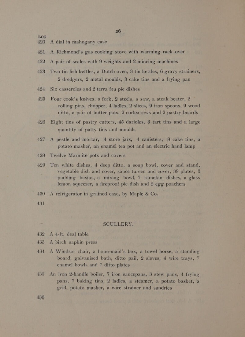 4.29 430 436 26 A dial in mahogany case A Richmond’s gas cooking stove with warming rack over A pair of scales with 9 weights and 2 mincing machines Two tin fish kettles, a Dutch oven, 3 tin kettles, 6 gravy strainers, 2 dredgers, 2 metal moulds, 3 cake tins and a frying pan Six casseroles and 2 terra feu pie dishes Four cook’s knives, a fork, 2 steels, a saw, a steak beater, 2 rolling pins, chopper, 4 ladles, 2 slices, 9 iron spoons, 9 wood ditto, a pair of butter pats, 2 corkscrews and 2 pastry boards Eight tins of pastry cutters, 45 darioles, 3 tart tins and a large quantity of patty tins and moulds A pestle and mortar, 4 store jars, 4 canisters, 8 cake tins, a potato masher, an enamel tea pot and an electric hand lamp Twelve Marmite pots and covers Ten white dishes, 4 deep ditto, a soup bowl, cover and stand, vegetable dish and cover, sauce tureen and cover, 88 plates, 3 ramekin dishes, a glass pudding basins, a mixing bowl, 7 lemon squeezer, a fireproof pie dish and 2 egg poachers A refrigerator in grained case, by Maple &amp; Co. SCULLERY. A 4-ft. deal table A birch napkin press A Windsor chair, a housemaid’s box, a towel horse, a standing board, galvanised bath, ditto pail, 2 sieves, 4 wire trays, 7 enamel bowls and 7 ditto plates An iron 2-handle boiler, 7 iron saucepans, 3 stew pans, 4 frying pans, 7 baking tins, 2 ladles, a steamer, a potato basket, a grid, potato masher, a wire strainer and sundries