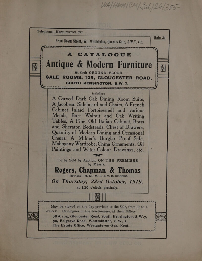 Telephone—KENSINGTON 592. A CATALOGUE OF Antique &amp; Modern Furniture At their GROUND FLOOR SALE ROOMS, 125, GLOUCESTER ROAD, SOUTH KENSINGTON, S.W. 7. He including : A Carved Dark Oak Dining Room Suite, A Jacobean Sideboard and Chairs, A French Cabinet Inlaid Tortoiseshell and various Metals, Burr Walnut and Oak Writing Tables, A Fine Old Italian Cabinet, Brass and Sheraton Bedsteads, Chest of Drawers, Quantity of Modern Dining and Occasional Chairs, A Milner’s Burglar Proof Safe, Mahogany Wardrobe, China Ornaments, Oil Paintings and Water Colour Drawings, etc. m= To be Sold by Auction, ON THE PREMISES by Messrs, Rogers, Chapman &amp; Thomas Partners: H. M., M. S. &amp; V. B. ROGERS. On Thursday, 23rd October, 1919, at 1.30 o’clock precisely. [| ts || aN May be viewed on the day previous to the Sale, from 10 to 4 o'clock. Catalogues of the Auctioneers, at their Offices : 78 &amp; 125, Gloucester Road, South Kensington, S.W.7, 50, Belgrave Road, Westminster, S.W, 1, The Estate Office, Westgate-on-Sea, Kent. ial is