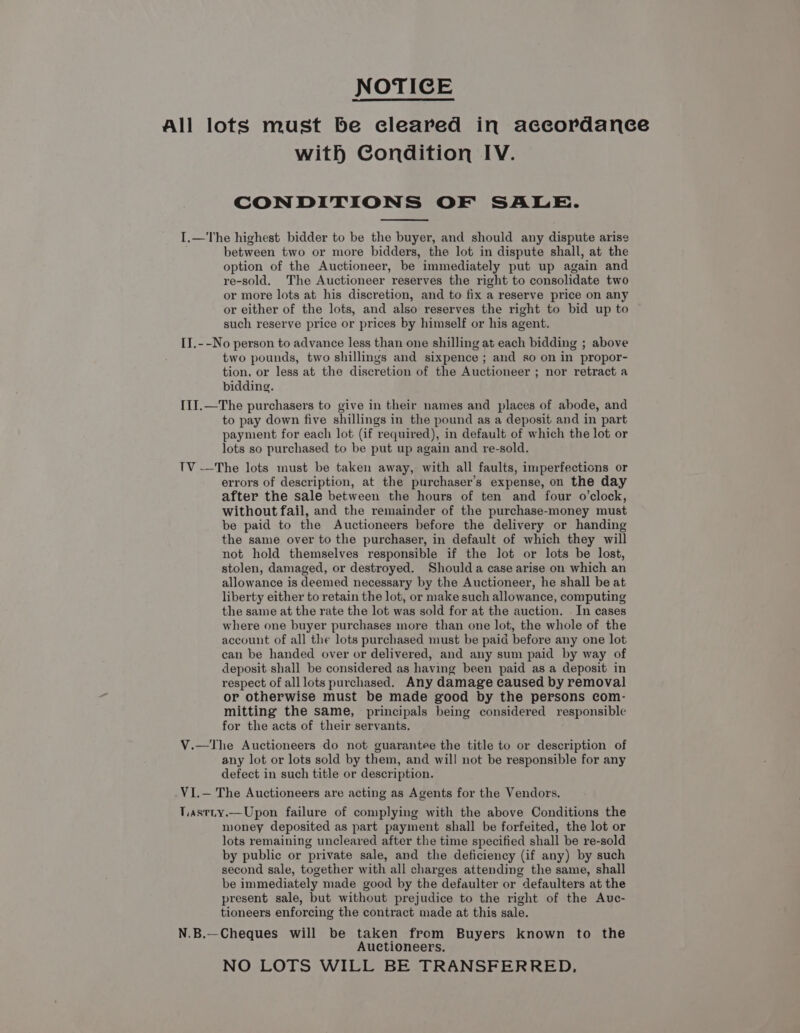 NOTICE All lots must be cleared in accordance with Condition IV. CONDITIONS OF SALE. I.—The highest bidder to be the buyer, and should any dispute arise between two or more bidders, the lot in dispute shall, at the option of the Auctioneer, be immediately put up again and re-sold. The Auctioneer reserves the right to consolidate two or more lots at his discretion, and to fix a reserve price on any or either of the lots, and also reserves the right to bid up to such reserve price or prices by himself or his agent. II.--No person to advance less than one shilling at each bidding ; above two pounds, two shillings and sixpence ; and so on in propor- tion, or less at the discretion of the Auctioneer ; nor retract a bidding. [1I.—The purchasers to give in their names and places of abode, and to pay down five shillings in the pound as a deposit and in part payment for each lot (if required), in default of which the lot or lots so purchased to be put up again and re-sold. TV -——The lots must be taken away, with all faults, imperfections or errors of description, at the purchaser’s expense, on the day after the sale between the hours of ten and four o’clock, without fail, and the remainder of the purchase-money must be paid to the Auctioneers before the delivery or handing the same over to the purchaser, in default of which they will not hold themselves responsible if the lot or lots be lost, stolen, damaged, or destroyed. Shoulda case arise on which an allowance is deemed necessary by the Auctioneer, he shall be at liberty either to retain the lot, or make such allowance, computing the same at the rate the lot was sold for at the auction. . In cases where one buyer purchases more than one lot, the whole of the account of all the lots purchased must be paid before any one lot can be handed over or delivered, and any sum paid by way of deposit shall be considered as having been paid as a deposit in respect of all lots purchased. Any damage caused by removal or otherwise must be made good by the persons com- mitting the same, principals being considered responsible for the acts of their servants. V.—tThe Auctioneers do not guarantee the title to or description of any lot or lots sold by them, and will not be responsible for any defect in such title or description. VI.— The Auctioneers are acting as Agents for the Vendors. Tastty.—Upon failure of complying with the above Conditions the money deposited as part payment shall be forfeited, the lot or lots remaining uncleared after the time specified shall be re-sold by public or private sale, and the deficiency (if any) by such second sale, together with all charges attending the same, shall be immediately made good by the defaulter or defaulters at the present sale, but without prejudice to the right of the Auc- tioneers enforcing the contract made at this sale. N.B.—Cheques will be taken from Buyers known to the Auctioneers. NO LOTS WILL BE TRANSFERRED,