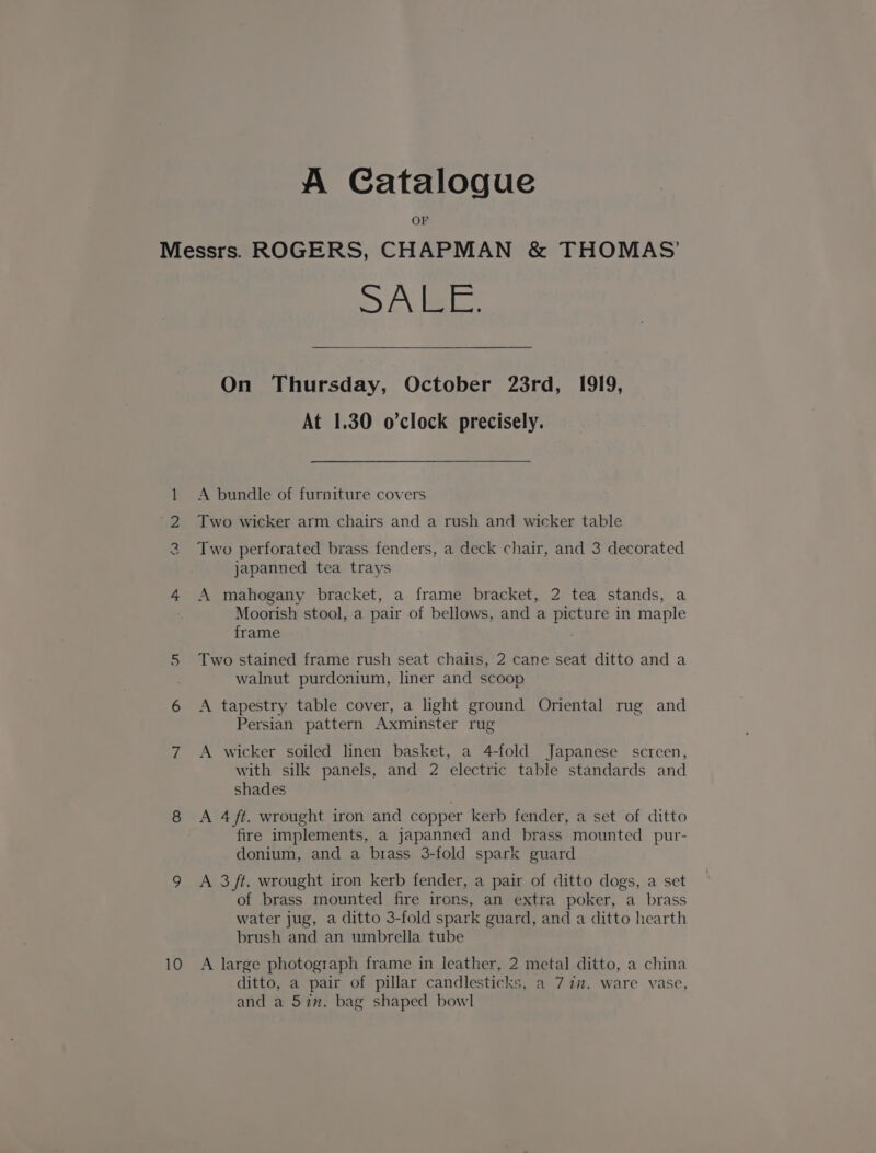 A Catalogue OF LS) 10 Syau. |= On Thursday, October 23rd, 1919, At 1.30 o'clock precisely. A bundle of furniture covers Two wicker arm chairs and a rush and wicker table Two perforated brass fenders, a deck chair, and 3 decorated japanned tea trays A mahogany bracket, a frame bracket, 2 tea stands, a Moorish stool, a pair of bellows, and a picture in maple frame . Two stained frame rush seat chaits, 2 cane seat ditto and a walnut purdonium, liner and scoop A tapestry table cover, a light ground Oriental rug and Persian pattern Axminster rug A wicker soiled linen basket, a 4-fold Japanese screen, with silk panels, and 2 electric table standards and shades A 4 ft. wrought iron and copper kerb fender, a set of ditto fire implements, a japanned and brass mounted pur- donium, and a brass 3-fold spark guard A 3 ft. wrought iron kerb fender, a pair of ditto dogs, a set of brass mounted fire irons, an extra poker, a brass water jug, a ditto 3-fold spark guard, and a ditto hearth brush and an umbrella tube A large photograph frame in leather, 2 metal ditto, a china ditto, a pair of pillar candlesticks, a 77. ware vase, and a 57m. bag shaped bowl