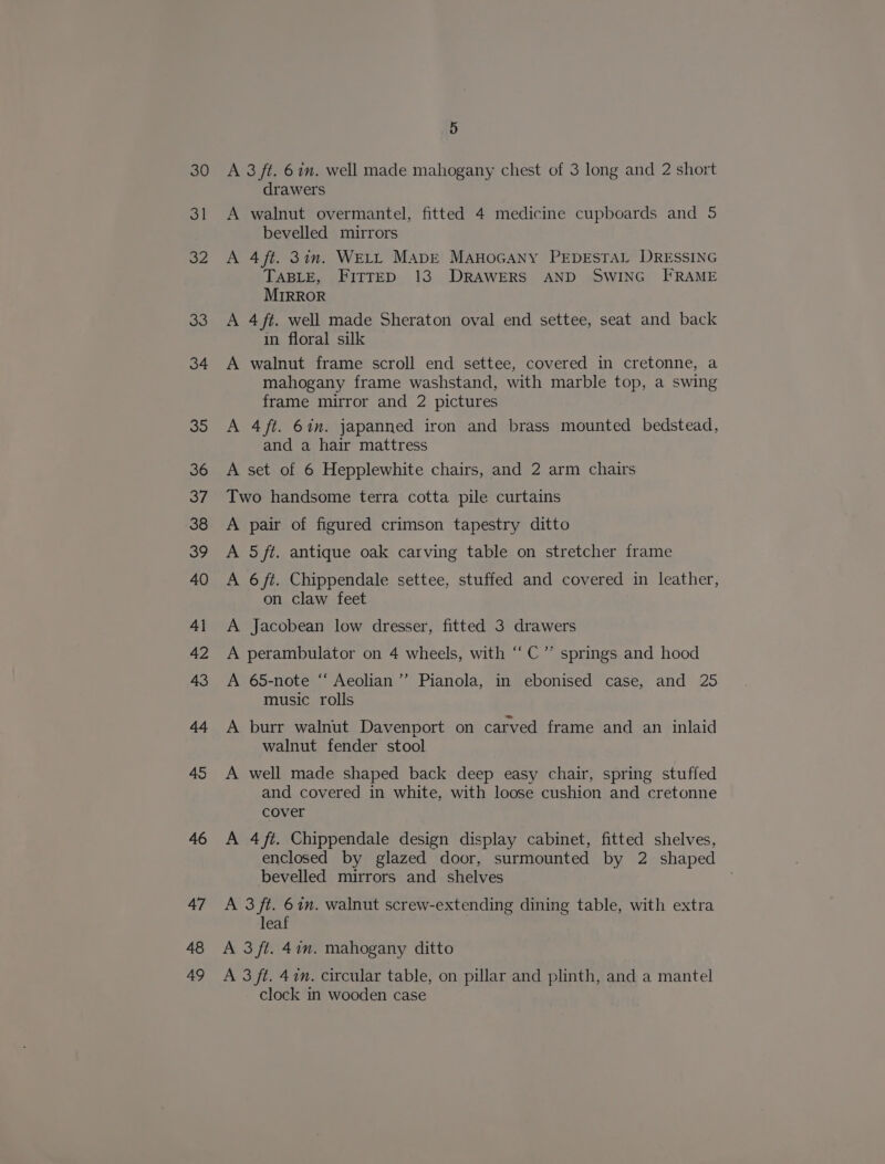 30 31 32 33 34 35 36 37 38 39 40 4] 42 43 44 45 46 47 48 49 5 A 3 ft. 6 in. well made mahogany chest of 3 long and 2 short drawers A walnut overmantel, fitted 4 medicine cupboards and 5 bevelled mirrors A 4 ft. 3in. WELL MADE MAHOGANY PEDESTAL DRESSING TABLE, FITTED 13 DRAWERS AND SWING FRAME MIRROR A 4 ft. well made Sheraton oval end settee, seat and back in floral silk A walnut frame scroll end settee, covered in cretonne, a mahogany frame washstand, with marble top, a swing frame mirror and 2 pictures A 4ft. 6in. japanned iron and brass mounted bedstead, and a hair mattress A set of 6 Hepplewhite chairs, and 2 arm chairs Two handsome terra cotta pile curtains A pair of figured crimson tapestry ditto A 5 ft. antique oak carving table on stretcher frame A 6 ft. Chippendale settee, stuffed and covered in leather, on claw feet A Jacobean low dresser, fitted 3 drawers , A perambulator on 4 wheels, with ‘C”’ springs and hood A 65-note “‘ Aeolian ’”’ Pianola, in ebonised case, and 25 music rolls A burr walnut Davenport on carved frame and an inlaid walnut fender stool A well made shaped back deep easy chair, spring stuffed and covered in white, with loose cushion and cretonne cover A 4ft. Chippendale design display cabinet, fitted shelves, enclosed by glazed door, surmounted by 2 shaped bevelled mirrors and shelves A 3 ft. 67n. walnut screw-extending dining table, with extra leaf A 3 ft. 47m. mahogany ditto A 3 ft. 47m. circular table, on pillar and plinth, and a mantel clock in wooden case