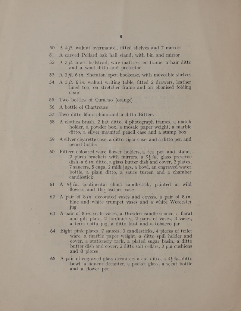 59 60 61 63 64 65 6 A carved Pollard oak hail stand, with bin and mirror A 3 /t. brass bedstead, wire mattress on frame, a hair ditto and a wool ditto and protector A 3 ft. 6 in. Sheraton open bookcase, with moveable shelves A 3/t. 6in. walnut writing table, fitted 2 drawers, leather lined top, on stretcher frame and an ebonised folding chair Two bottles of Curacao (orange) A bottle of Chartreuse Two ditto Maraschino and a ditto Bitters A clothes brush, 2 hat ditto, 4 photograph frames, a match holder, a powder box, a mosaic paper weight, a marble ditto, a silver mounted pencil case and a stamp box A silver cigarette case, a ditto cigar case, and a ditto pen and pencil holder Fifteen coloured ware flower holders, a tea pot and stand, 2 plush brackets with mirrors, a 9}in. glass preserve dish, a 6 in. ditto, a glass butter dish and cover, 2 plates, 7 saucers, 5 cups, 2 milk jugs, a bowl, an engraved water bottle, a plain ditto, a sauce tureen and a chamber candlestick A 9%. continental china candlestick, painted in wild flowers and the leather case A pair of 8in. decorated vases and covers, a pair of 8 in. blue and white trumpet vases and a white Worcester jug A pair of 8 im. scale vases, a Dresden candle sconce, a floral and gilt plate, 2 jardinieres, 2 pairs of vases, 3 vases, a terra cotta jug, a ditto bust and a tobacco jar Eight pink plates, 7 sauces, 3 candlesticks, 4 pieces of toilet ware, a marble paper weight, a ditto spill holder and cover, a stationery rack, a plated sugar basin, a ditto butter dish and cover, 2 ditto salt cellars, 3 pin cushions and 8 pieces A pair of engraved glass decanters a cut ditto, a 44 7m. ditto bowl, a liqueur decanter, a pocket glass, a scent bottle and a flower pot