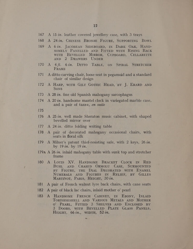 167 168 169 170 171 l7¥2 173 174 175 176 7 178 179 179A 180 181 182 183 12 A 15 in. leather covered jewellery case, with 3 trays A 241m. CHINESE BRONZE FIGURE, SUPPORTING BowL A 6in. JACOBEAN SIDEBOARD, IN DARK OAK, HAND- SOMELY PANELLED AND FITTED witH Ristinc BAck WITH BEVELLED MIRROR, CUPBOARD, CELLARETTE AND 2 DRAWERS UNDER A 4ft. 6%. Ditto TABLE, ON SPIRAL STRETCHER FRAME A ditto carving chair, loose seat in pegamoid and a standard chair of similar design A Harp, witH Gi_tt Gotuic HEAD, By J. ERARD AND Sons A 28 in. fine old Spanish mahogany sarcophagus A 20im. handsome mantel clock in variegated marble case, and a pair of tazz%, en suite A 257in. well made Sheraton music cabinet, with shaped bevelled mirror over A 24in. ditto folding writing table A pair of decorated mahogany occasional chairs, with seats in floral silk A Milner’s patent thief-resisting safe, with 2 keys, 26 in. by 19 in. by 191in. A 26 in. inlaid mahogany table with sunk top and stretcher frame A Louis XV. HANDSOME BRACKET CLOCK IN RED BuHL AND CHASED ORMOLU CASE, SURMOUNTED BY FIGURE, THE DIAL DECORATED WITH ENAMEL NUMERALS AND FIGURES IN RELIEF, BY GILLES MARTINOT, PARIS, HEIGHT, 307. A pair of French walnut lyre back chairs, with cane seats A pair of black lac chairs, inlaid mother o’ pearl A HaAnpDSoME FRENCH CABINET, IN Esony, INLAID TORTOISESHELL AND VARIOUS METALS AND MOTHER Oo’ PEARL, FITTED 3 SHELVES AND ENCLOSED BY 3 Doors, WITH BEVELLED PLATE GLass PANELS, HEIGHT, 667”., WIDTH, 527n. &gt;