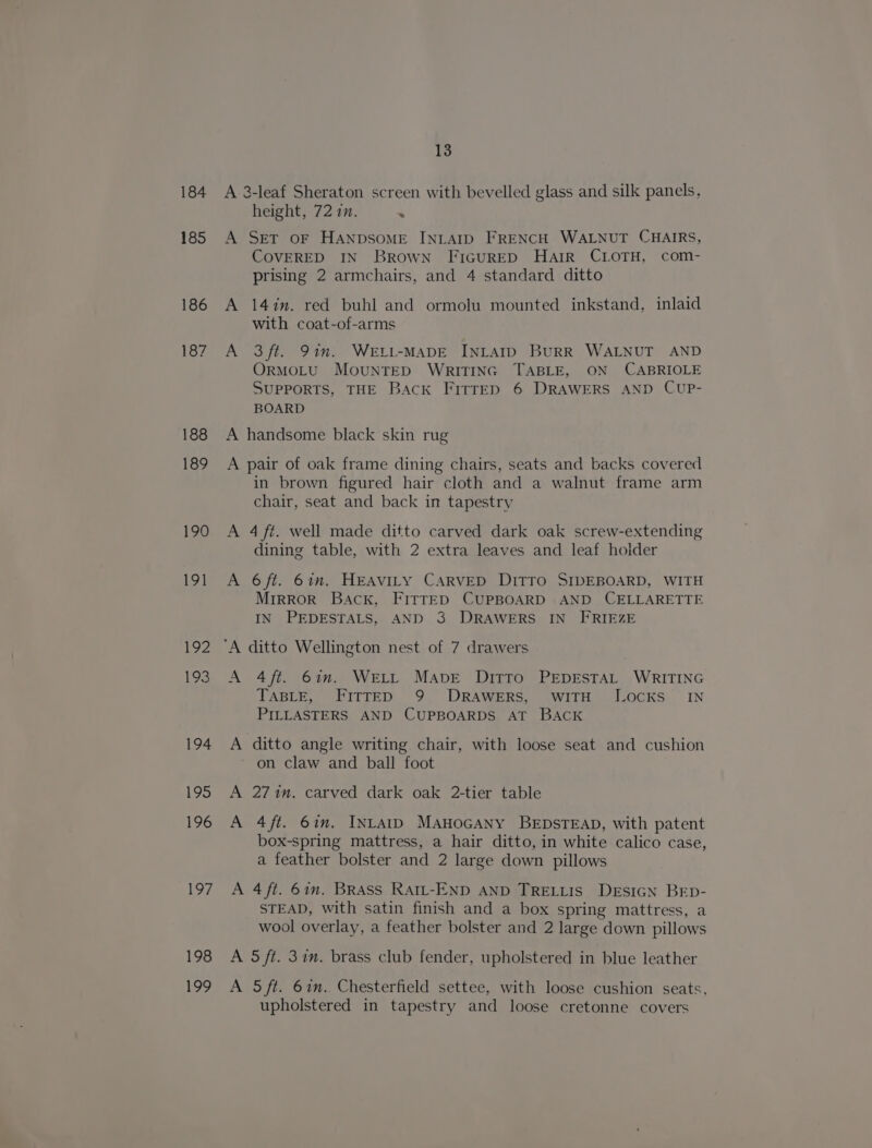 184 185 186 187 188 189 199 19] 192 193 194 195 196 197 198 199 13 A 3-leaf Sheraton screen with bevelled glass and silk panels, height, 72 in. . A Set oF HANDSOME INLAID FRENCH WALNUT CHAIRS, COVERED IN Brown FiGuRED Harr CLOTH, com- prising 2 armchairs, and 4 standard ditto A 14in. red buhl and ormolu mounted inkstand, inlaid with coat-of-arms A 3ft. 91m. WELI-MADE INLAID BuRR WALNUT AND OrMOLU MOUNTED WRITING TABLE, ON CABRIOLE SUPPORTS, THE Back FitrED 6 DRAWERS AND CUP- BOARD A handsome black skin rug A pair of oak frame dining chairs, seats and backs covered in brown figured hair cloth and a walnut frame arm chair, seat and back in tapestry A 4 ft. well made ditto carved dark oak screw-extending dining table, with 2 extra leaves and leaf holder A 6ft. 67m, HEAVILY CARVED DITTO SIDEBOARD, WITH Mrrror Back, FITTED CUPBOARD AND CELLARETTE IN PEDESTALS, AND 3 DRAWERS IN FRIEZE A 4ft. 61m. WeLtL Mave Ditto PEDESTAL WRITING TABLE, FITTED 9 DRAWERS, WITH JOCKS IN PILLASTERS AND CUPBOARDS AT BACK A ditto angle writing chair, with loose seat and cushion on claw and ball foot A 2714n. carved dark oak 2-tier table A 4ft. 6in. IntatD MAnoGANy BEDSTEAD, with patent box-spring mattress, a hair ditto, in white calico case, a feather bolster and 2 large down pillows A 4ft. 67m. BRAss Ratt-END AND TRELLIS DEsIGN BED- STEAD, with satin finish and a box spring mattress, a wool overlay, a feather bolster and 2 large down pillows A 5 ft. 37m. brass club fender, upholstered in blue leather A S/t. 67m. Chesterfield settee, with loose cushion seats, upholstered in tapestry and loose cretonne covers
