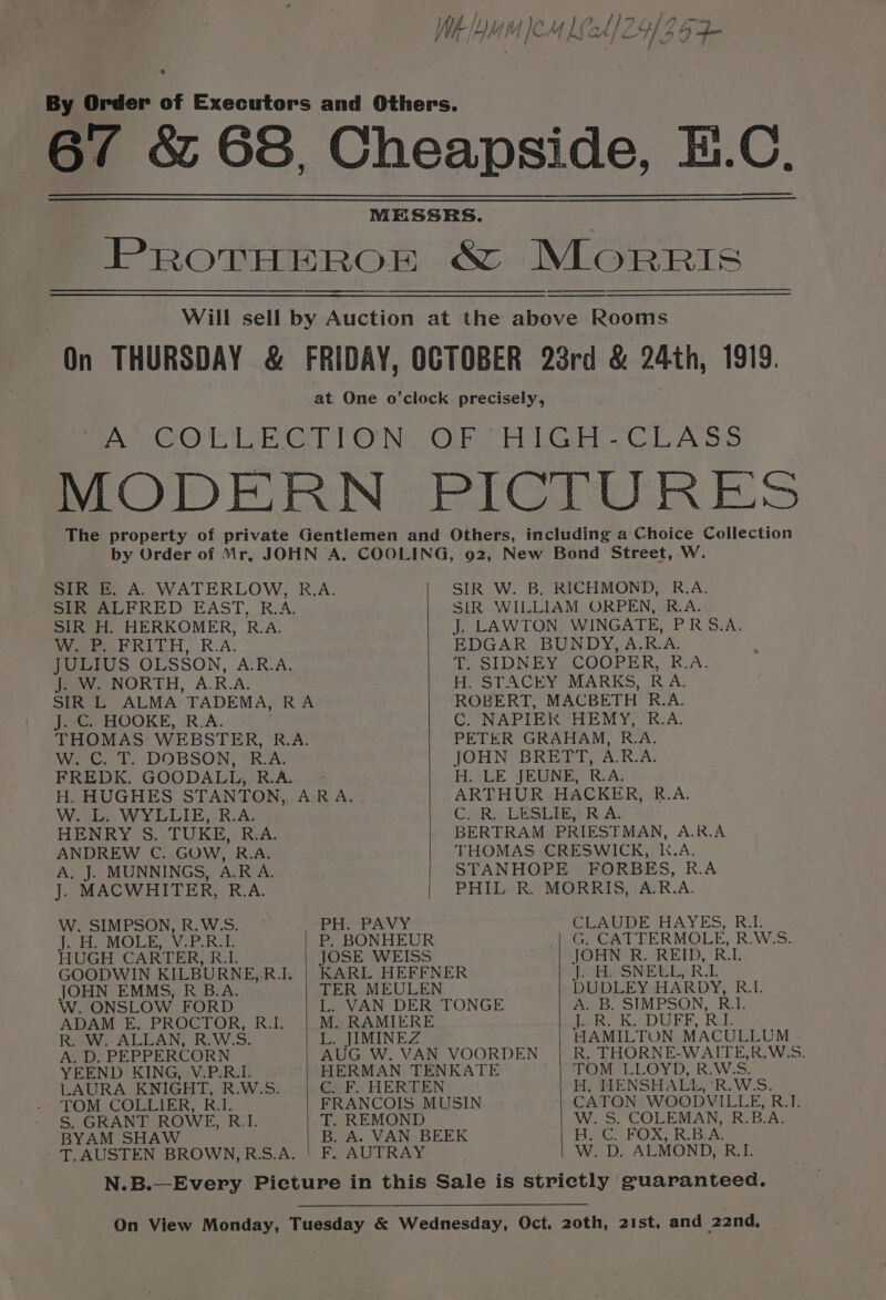 PROTHEROE &amp; MLORRIS SIR E. A. WATERLOW, R.A. SIR ALFRED EAST, R.A. SIR H. HERKOMER, R.A. W. P. FRITH, R.A. JULIUS OLSSON, A.R.A. J. W. NORTH, A.R.A. SIR L ALMA TADEMA, RA J. C. HOOKE, R.A. THOMAS WEBSTER, R.A. W. C. T. DOBSON, R.A. FREDK. GOODALL, R.A. H. HUGHES STANTON, AR A. W. L. WYLLIE, R.A. HENRY S. TUKE, R.A. ANDREW C. GOW, R.A. A. J. MUNNINGS, A.R A. J. MACWHITER, R.A. W. SIMPSON, R.W.S. PH. PAVY H. MOLE, V.P.R.1. P. BONHEUR HUGH CARTER, 1b JOSE WEISS GOODWIN KILBURNE,R.I. JOHN EMMS, R B.A. | W. ONSLOW FORD ADAM E, PROCTOR, R.L R. W. ALLAN, R.WSS. A, D. PEPPERCORN YEEND KING, V.P.R.L LAURA KNIGHT, R.W.S. TOM COLLIER, R.1. S, GRANT ROWE, R_I. BYAM SHAW - T. AUSTEN BROWN,RS.A. M. RAMIERE L. JIMINEZ T. REMOND F, AUTRAY SIR W. B. RICHMOND, R.A. SIR WILLIAM ORPEN, R.A. J. LAWTON WINGATE, PRS.A. EDGAR BUNDY, A.R.A. T. SIDNEY COOPER, R.A. H. STACEY MARKS, RA. ROBERT, MACBETH R.A. C. NAPIEK HEMY, R.A. PETER GRAHAM, R.A. JOHN BRETT, A.R.A. H. LE JEUNE, R.A. ARTHUR HACKER, R.A. C. R. LESLIE, RA. BERTRAM PRIESTMAN, A.R.A THOMAS CRESWICK, k.A. STANHOPE FORBES, R.A PHIL R. MORRIS, A.R.A. CLAUDE HAYES, R11. G. CATTERMOLE, R.W‘S. JOHN R. REID, RL J. H. SNELL, RL DUDLEY HARDY, R.L. A. B. SIMPSON, RI. Lon) KODUFE, RE. HAMILTON MACULLUM R. THORNE-WAITE,R.W.S TOM LLOYD, R.W.S. H, HENSHALL, ‘R.WSS. CATON WOODVILLE, R.1. W. S. COLEMAN, R.B.A. H. C. FOX, R.B.A. W. D. ALMOND, R.I.