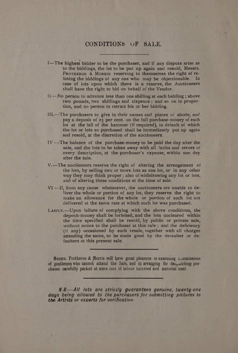 CONDITIONS UF SALE. I1—The highest bidder to be the purchaser, and if any dispute arise as to the biddings, the lot to be put up again and resold, Messrs. PROTHEROE &amp; Morris reserving to themselves the right of re- fusing the biddings of any one who may be objectionable. In case of lots upon which there is a reserve, the Auctioneers shall have the right to bid on behalf of the Vendor. 11.—No person to advance less than one shilling at each bidding ; above two pounds, two shillings and sixpence; and so on in propor- tion, and no person to retract his or her bidding. {1l.—The purchasers to give in their names and places of abode, anc pay a deposit of 25 per cent. on the full purchase-money of each lot at the fall of the hammer (if required), in default of which the lot or lots so purchased shall be immediately put up again and resold, at the discretion of the auctioneers. IV --The balance of the purchase-money to be paid the day after the sale, and the lots to be taken away with all faults and errors of every description, at the purchaser’s expense, within one day after the sale. V.—The auctioneers reserve the right of altering the arrangement of the lots, by selling two or more lots as one lot, or in any other way they may think proper; also of withdrawing any lot or lots, and of altering these conditions at the time of sale. V1 —lf, from any cause whatsoever, the auctioneers are unable to de- liver the whole or portion of any lot, they reserve the right to make an allowance for the whole or portion of such lot not delivered at the same rate at which such lot was purchased. Lastty.—Upon failure of complying with the above conditions, the deposit-money shall be forfeited, and the lots uncleared within the time specified shall be resold, by public or private sale, without notice to the purchaser at this sale ; and the deficiency (if any) occasioned by such resale, together with all charges attending the same, to be made good by the detaulter or de- faulters at this present sale. Messrs. Protheroe &amp; Morris will have great pleasure in executung cummissions of gentlemen who cannot attend the Sale, and in arranging for despatching pur- chases carefully packed at mere cost of labour incurred and material used. N.B.—All! lots are striccly guaranteea genuine, twenty-one days being allowed to the purchasers for submitting pictures to the Artists or experts for verification.