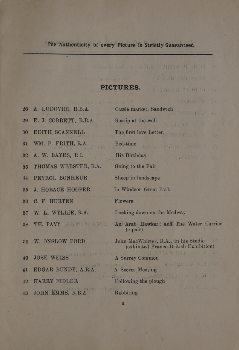 28 29 30 31 32 33 34 35 36 37 38 39 40 41 42 43 A. LUDOVICI, R.B.A. B. J. COBBHTT, RBA. EDITH. SCANNELL WM. P. FRITH, R.A. A. W. BAYES, RL PEYROL BONHEUR j. HORACE HOOPER C. F. HURTEN W. L. WYLLIE, B.A. TH. PAVY | W. ONSLOW FORD JOSE WEISS EDGAR BUNDY, A.R.A._ HARRY FIDLER JOHN EMMS, R.B.AL Cattle market, Sandwich Gossip at the well Bed-time Going to the Fair Sheep in landscape In Windsor Great Park Flowers Looking down on the Medway (a pair) ‘in his Studio (exhibited Franco- British a A Surrey Common