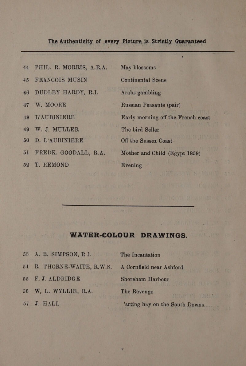 4 45 46 AT a4 PHIL. R. MORRIS, A.R.A. FRANCOIS MUSIN DUDLEY HARDY, B.I. W. MOORE L’AUBINIERE W. J. MULLER D. L’AUBINIERE FREDK. GOODALL, R.A. T. REMOND May blossoms Continental Scene Arabs gambling Russian Peasants (pair) Karly morning off he French bast : The bird Seller Off the Sussex Coast Mother and Child (Egypt 1859) Hivening A. B. SIMPSON, R.I. R. THORNE-WAITEH, R.W.S. F, J. ALDRIDGE W, L. WYLLIK, R.A. J. HALL The Incantation A Cornfield near Ashford Shoreham Harbour The Revenge ‘arting hay on the South Downs __.